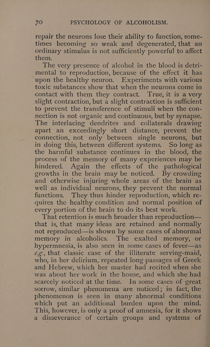 repair the neurons lose their ability to function, some- times becoming so weak and degenerated, that an ordinary stimulus is not sufficiently powerful to affect them. The very presence of alcohol in the blood is detri- mental to reproduction, because of the effect it has upon the healthy neuron. Experiments with various toxic substances show that when the neurons come in contact with them they contract. True, it is a very slight contraction, but a slight contraction is sufficient to prevent the. transference of stimuli when the con- nection is not organic and continuous, but by synapse. The interlacing dendrites and collaterals drawing apart an exceedingly short distance, prevent the connection, not only between single neurons, but in doing this, between different systems. So long as the harmful substance continues in the blood, the process of the memory of many experiences may be hindered. Again the effects of the pathological growths in the brain may be noticed. By crowding and otherwise injuring whole areas of the brain as well as individual neurons, they prevent the normal functions. They thus hinder reproduction, which re- quires the healthy condition and normal position of every portion of the brain to do its best work. That retention is much broader than reproduction— that is, that many ideas are retained and normally not reproduced—is shown by some cases of abnormal memory in alcoholics. The exalted memory, or hypermnesia, is also scen in some cases of fever—as ¢é.¢., that classic case of the illiterate serving-maid, who, in her delirium, repeated long passages of Greek and Hebrew, which her master had recited when she was about her work in the house, and which she had scarcely noticed at the time. In some cases of great sorrow, similar phenomena are noticed; in fact, the phenomenon is seen in many abnormal conditions which put an additional burden upon the mind. This, however, is only a proof of amnesia, for it shows a disseverance of certain groups and systems of