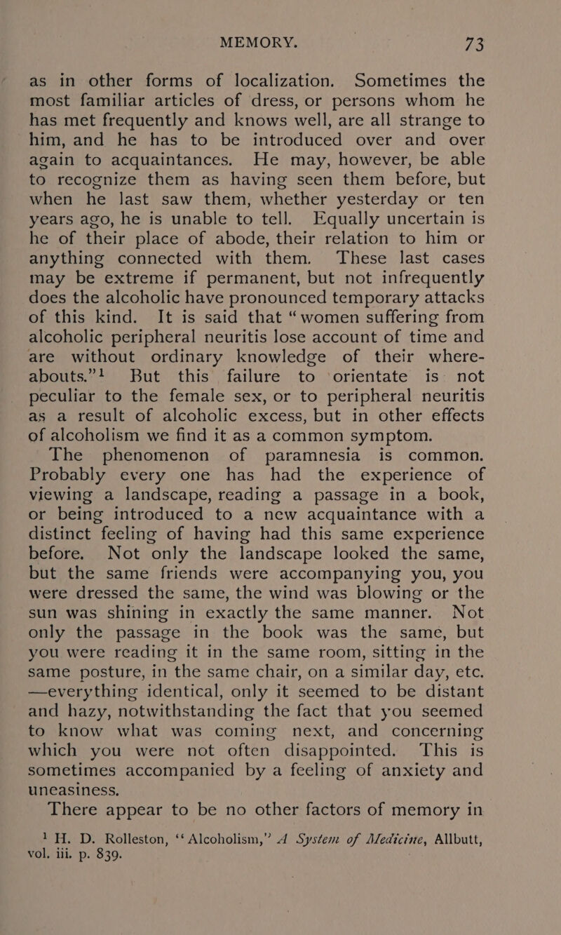 MEMORY. . 3 as in other forms of localization. Sometimes the most familiar articles of dress, or persons whom he has met frequently and knows well, are all strange to him, and he has to be introduced over and over again to acquaintances. He may, however, be able to recognize them as having seen them before, but when he last saw them, whether yesterday or ten years ago, he is unable to tell. Equally uncertain is he of their place of abode, their relation to him or anything connected with them. These last cases may be extreme if permanent, but not infrequently does the alcoholic have pronounced temporary attacks of this kind. It is said that “women suffering from alcoholic peripheral neuritis lose account of time and are without ordinary knowledge of their where- abouts.”4 But this failure to ‘orientate is not peculiar to the female sex, or to peripheral neuritis as a result of alcoholic excess, but in other effects of alcoholism we find it as a common symptom. The phenomenon of paramnesia is common. Probably every one has had the experience of viewing a landscape, reading a passage in a book, or being introduced to a new acquaintance with a distinct feeling of having had this same experience before. Not only the landscape looked the same, but the same friends were accompanying you, you were dressed the same, the wind was blowing or the sun was shining in exactly the same manner. Not only the passage in the book was the same, but you were reading it in the same room, sitting in the same posture, in the same chair, on a similar day, etc. —everything identical, only it seemed to be distant and hazy, notwithstanding the fact that you seemed to know what was coming next, and concerning which you were not often disappointed. This is sometimes accompanied by a feeling of anxiety and uneasiness, There appear to be no other factors of memory in 1H. D. Rolleston, ‘‘ Alcoholism,” 4 System of Medicine, Allbutt, vol, iii, p. $39.