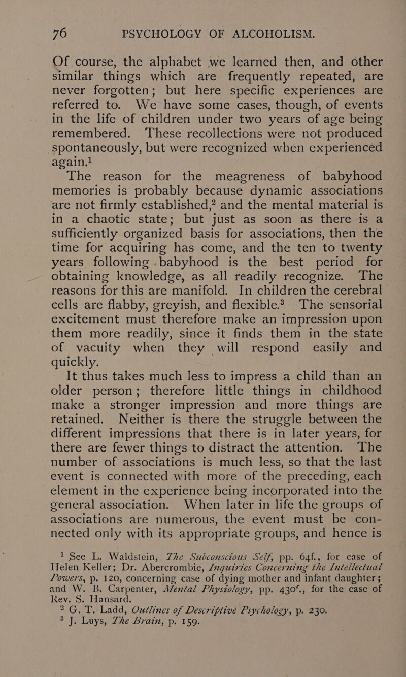 Of course, the alphabet we learned then, and other similar things which are frequently repeated, are never forgotten; but here specific experiences are referred to. We have some cases, though, of events in the life of children under two years of age being remembered. ‘These recollections were not produced spontaneously, but were recognized when experienced again.} The reason for the meagreness of babyhood memories is probably because dynamic associations are not firmly established,? and the mental material is in a chaotic state; but just as soon as there is a sufficiently organized basis for associations, then the time for acquiring has come, and the ten to twenty years following .babyhood is the best period for obtaining knowledge, as all readily recognize. The reasons for this are manifold. In children the cerebral cells are flabby, greyish, and flexible. The sensorial excitement must therefore make an impression upon them more readily, since it finds them in the state of vacuity when they will respond easily and quickly. It thus takes much less to impress a child than an older person; therefore little things in childhood make a stronger impression and more things are retained. Neither is there the struggle between the different impressions that there is in later years, for there are fewer things to distract the attention. The number of associations is much less, so that the last event is connected with more of the preceding, each element in the experience being incorporated into the general association. When later in life the groups of associations are numerous, the event must be con- nected only with its appropriate groups, and hence is 1 See L. Waldstein, Zhe Subconscious Self, pp. 64f., for case of Ifelen Keller; Dr. Abercrombie, /ugzdtries Concerning the Intellectual Lowers, p. 120, concerning case of dying mother and infant daughter ; and W. B. Carpenter, AZen/al Physiology, pp. 430°., for the case of Rev. S. Hansard. G. T. Ladd, Oudlines of Descriptive Psychology, p. 230. J. Luys, The Brain, p. 159. 0 Ww
