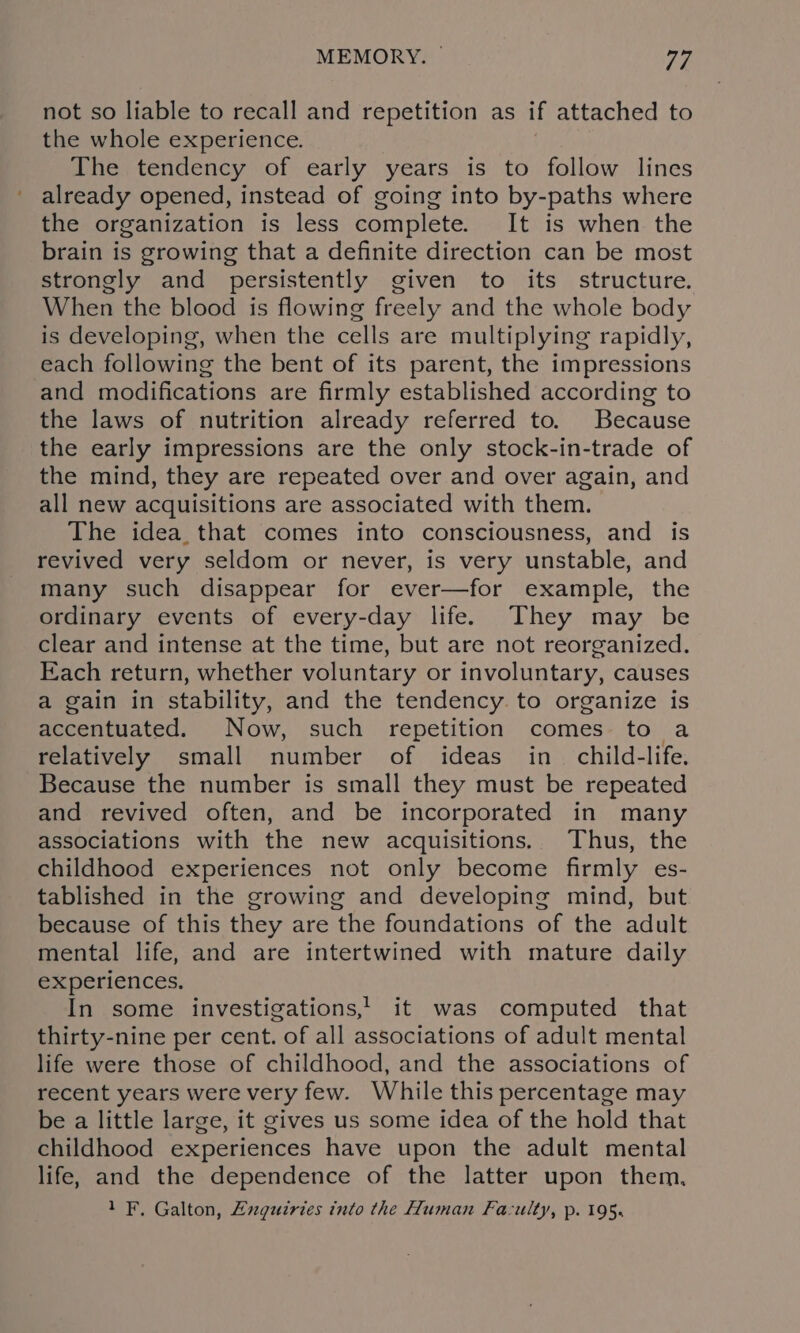 not so liable to recall and repetition as if attached to the whole experience. The tendency of early years is to follow lines already opened, instead of going into by-paths where the organization is less complete. It is when the brain is growing that a definite direction can be most strongly and persistently given to its structure. When the blood is flowing freely and the whole body is developing, when the cells are multiplying rapidly, each following the bent of its parent, the impressions and modifications are firmly established according to the laws of nutrition already referred to. Because the early impressions are the only stock-in-trade of the mind, they are repeated over and over again, and all new acquisitions are associated with them. The idea_ that comes into consciousness, and is revived very seldom or never, is very unstable, and many such disappear for ever—for example, the ordinary events of every-day life. They may be clear and intense at the time, but are not reorganized. Each return, whether voluntary or involuntary, causes a gain in stability, and the tendency. to organize is accentuated. Now, such repetition comes to a relatively small number of ideas in child-life. Because the number is small they must be repeated and revived often, and be incorporated in many associations with the new acquisitions. Thus, the childhood experiences not only become firmly es- tablished in the growing and developing mind, but because of this they are the foundations of the adult mental life, and are intertwined with mature daily experiences. In some investigations,’ it was computed that thirty-nine per cent. of all associations of adult mental life were those of childhood, and the associations of recent years were very few. While this percentage may be a little large, it gives us some idea of the hold that childhood experiences have upon the adult mental life, and the dependence of the latter upon them.