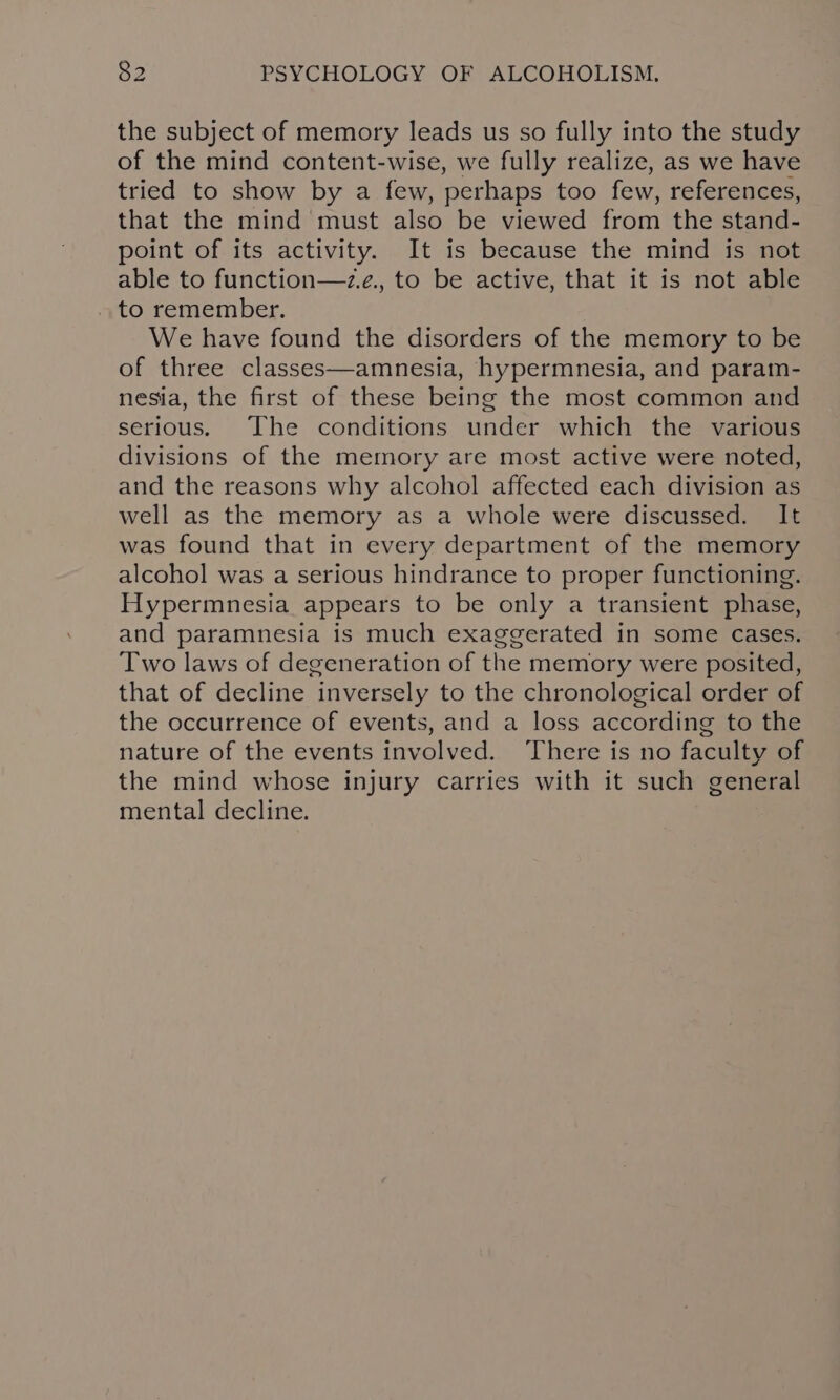 the subject of memory leads us so fully into the study of the mind content-wise, we fully realize, as we have tried to show by a few, perhaps too few, references, that the mind must also be viewed from the stand- point of its activity. It is because the mind is not able to function—~z.e., to be active, that it is not able to remember. We have found the disorders of the memory to be of three classes—amnesia, hypermnesia, and param- nesia, the first of these being the most common and serious. The conditions under which the various divisions of the memory are most active were noted, and the reasons why alcohol affected each division as well as the memory as a whole were discussed. It was found that in every department of the memory alcohol was a serious hindrance to proper functioning. Hypermnesia appears to be only a transient phase, and paramnesia is much exaggerated in some cases. Two laws of degeneration of the memory were posited, that of decline inversely to the chronological order of the occurrence of events, and a loss according to the nature of the events involved. There is no faculty of the mind whose injury carries with it such general mental decline.