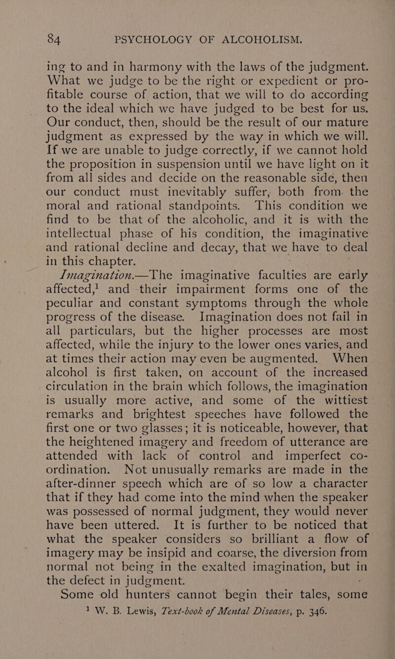 ing to and in harmony with the laws of the judgment. What we judge to be the right or expedient or pro- fitable course of action, that we will to do according to the ideal which we have judged to be best for us. Our conduct, then, should be the result of our mature judgment as expressed by the way in which we will. If we are unable to judge correctly, if we cannot hold the proposition in suspension until we have light on it from all sides and decide on the reasonable side, then our conduct must inevitably suffer, both from. the moral and rational standpoints. This condition we find to be that of the alcoholic, and it is with the intellectual phase of his condition, the imaginative and rational decline and decay, that we have to deal in this chapter. Imagination.—The imaginative euites are early affected, and their impairment forms one of the peculiar and constant symptoms through the whole progress of the disease. Imagination does not fail in all particulars, but the higher processes are most affected, while the injury to the lower ones varies, and at times their action may even be augmented. When alcohol is first taken, on account of the increased _circulation in the brain which follows, the imagination is usually more active, and some of the wittiest remarks and brightest speeches have followed the first one or two glasses; it is noticeable, however, that the heightened imagery and freedom of utterance are attended with lack of control and imperfect co- ordination. Not unusually remarks are made in the after-dinner speech which are of so low a character that if they had come into the mind when the speaker was possessed of normal judgment, they would never have been uttered. It is further to be noticed that what the speaker considers so brilliant a flow of imagery may be insipid and coarse, the diversion from normal not being in the exalted imagination, but in the defect in judgment. : Some old hunters cannot begin their tales, some 1 W. B. Lewis, Zext-dook of Mental Diseases, p. 346.