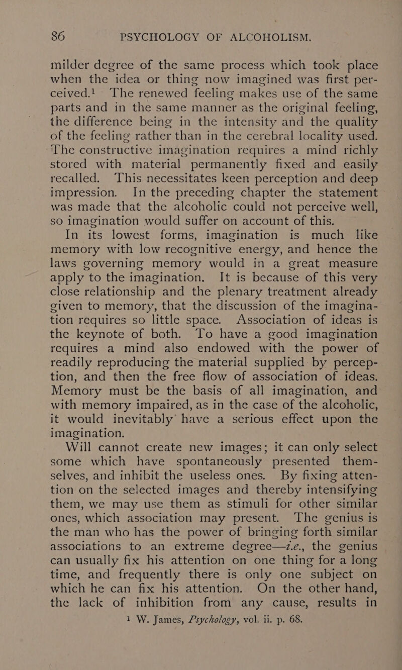 milder degree of the same process which took place when the idea or thing now imagined was first per- ceived.! The renewed feeling makes use of the same parts and in the same manner as the original feeling, the difference being in the intensity and the quality of the feeling rather than in the cerebral locality used. The constructive imagination requires a mind richly stored with material permanently fixed and easily recalled. This necessitates keen perception and deep impression. In the preceding chapter the statement was made that the alcoholic could not perceive well, so imagination would suffer on account of this, In its lowest forms, imagination is much like memory with low recognitive energy, and hence the laws governing memory would in a great measure apply to the imagination. It is because of this very close relationship and the plenary treatment already given to memory, that the discussion of the imagina- tion requires so little space. Association of ideas is the keynote of both. To have a good imagination requires a mind also endowed with the power of readily reproducing the material supplied: by percep- tion, and then the free flow of association of ideas. Memory must be the basis of all imagination, and with memory impaired, as in the case of the alcoholic, it would inevitably have a serious effect upon the imagination. Will cannot create new images; it can only select some which have spontaneously presented them- selves, and inhibit the useless ones. By fixing atten- tion on the selected images and thereby intensifying them, we may use them as stimuli for other similar ones, which association may present. The genius is the man who has the power of bringing forth similar associations to an extreme degree—ze., the genius can usually fix his attention on one thing for a long time, and frequently there is only one subject on which he can fix his attention. On the other hand, the lack of inhibition from any cause, results in 1 W. James, Psychology, vol. ii. p. 68.