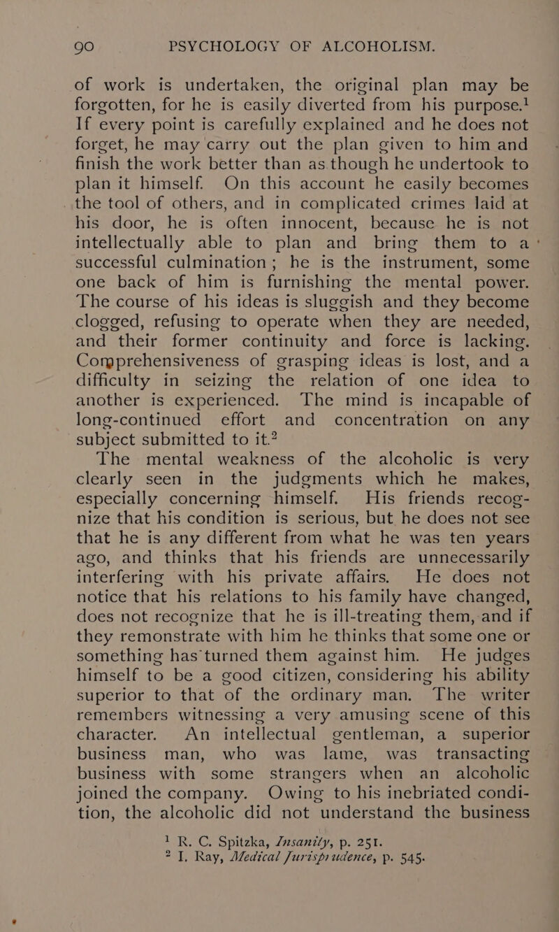 of work is undertaken, the original plan may be forgotten, for he is easily diverted from his purpose.} If every point is carefully explained and he does not forget, he may carry out the plan given to him and finish the work better than as.though he undertook to plan it himself. On this account he easily becomes the tool of others, and in complicated crimes laid at his door, he is often innocent, because he is not intellectually able to plan and bring them to a‘: successful culmination; he is the instrument, some one back of him is furnishing the mental power. The course of his ideas is sluggish and they become clogged, refusing to operate when they are needed, and their former continuity and force is lacking. Comprehensiveness of grasping ideas is lost, and a difficulty in seizing the relation of one idea to another is experienced. The mind is incapable of long-continued effort and concentration on any subject submitted to it.” The mental weakness of the alcoholic is very clearly seen in the judgments which he makes, especially concerning himself. His friends recog- nize that his condition is serious, but he does not see that he is any different from what he was ten years ago, and thinks that his friends are unnecessarily interfering with his private affairs. He does not notice that his relations to his family have changed, does not recognize that he is ill-treating them, and if they remonstrate with him he thinks that some one or something has'turned them against him. He judges himself to be a good citizen, considering his ability superior to that of the ordinary man. The writer remembers witnessing a very amusing scene of this character. An intellectual gentleman, a_ superior business man, who was lame, was_ transacting business with some strangers when an_ alcoholic joined the company. Owing to his inebriated condi- tion, the alcoholic did not understand the business 1 R. C. Spitzka, Zzsanily, p. 251.