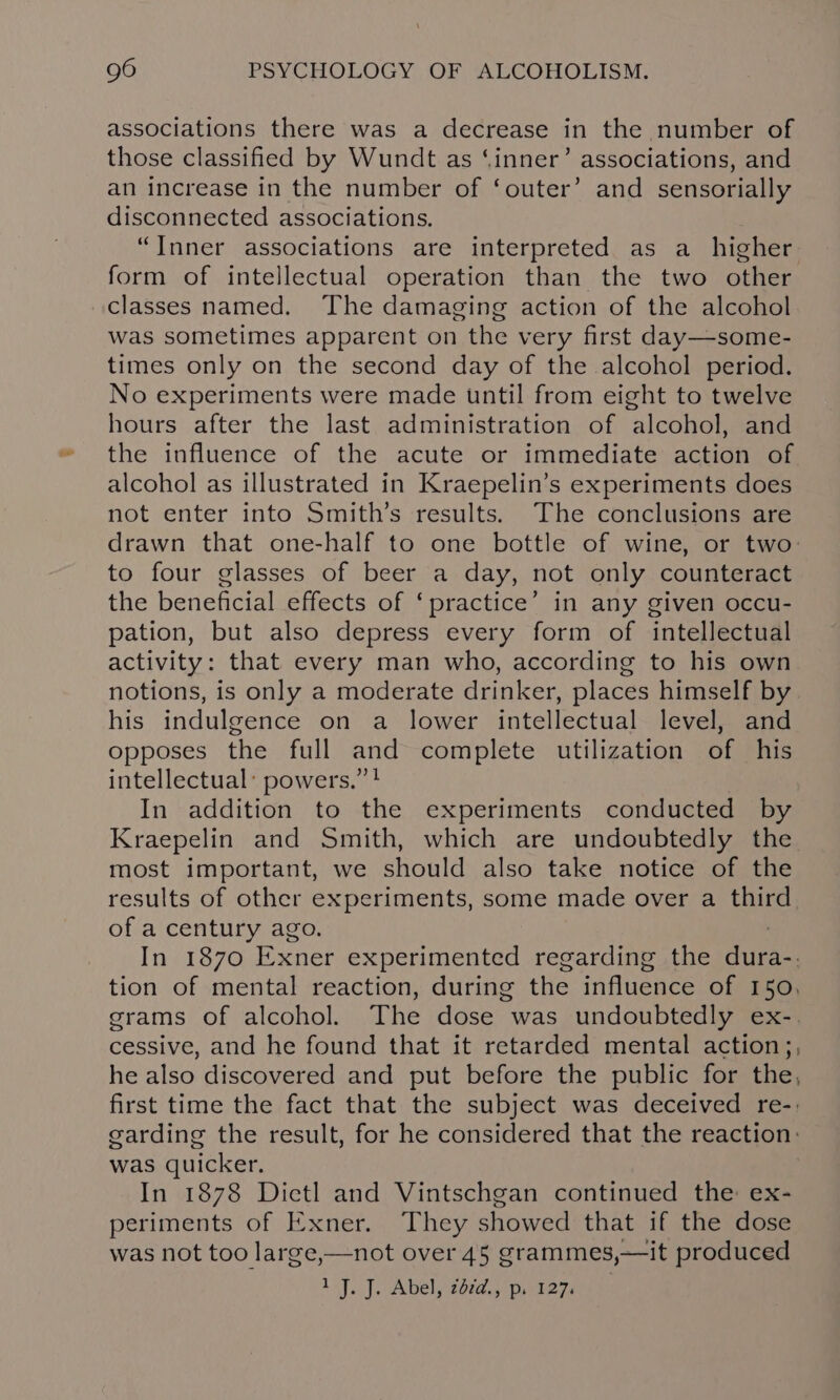 associations there was a decrease in the number of those classified by Wundt as ‘inner’ associations, and an increase in the number of ‘outer’ and sensorially disconnected associations. “Inner associations are interpreted as a_ higher form of intellectual operation than the two other classes named. The damaging action of the alcohol was sometimes apparent on the very first day—some- times only on the second day of the alcohol period. No experiments were made until from eight to twelve hours after the last administration of alcohol, and the influence of the acute or immediate action of alcohol as illustrated in Kraepelin’s experiments does not enter into Smith’s results. The conclusions are drawn that one-half to one bottle of wine, or two: to four glasses of beer a day, not only counteract the beneficial effects of ‘practice’ in any given occu- pation, but also depress every form of intellectual activity: that every man who, according to his own notions, is only a moderate drinker, places himself by his indulgence on a lower intellectual level, and opposes the full and complete utilization of his intellectual: powers.” ! In addition to the experiments conducted by Kraepelin and Smith, which are undoubtedly the most important, we should also take notice of the results of other experiments, some made over a third of a century ago. In 1870 Exner experimented regarding the ura tion of mental reaction, during the influence of 150, grams of alcohol. The dose was undoubtedly ex-. cessive, and he found that it retarded mental action;, he also discovered and put before the public for the, first time the fact that the subject was deceived re-: garding the result, for he considered that the reaction: was quicker. In 1878 Dictl and Vintschgan continued the ex- periments of Exner. They showed that if the dose was not too large,—not over 45 grammes,—it produced 1 J. J. Abel, zd¢d., p. 127.