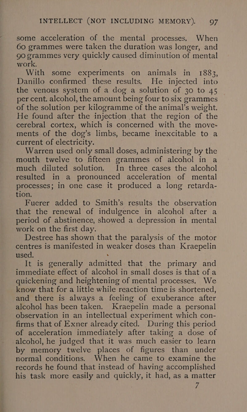 some acceleration of the mental processes. When 60 grammes were taken the duration was longer, and go grammes very quickly caused diminution of mental work. With some experiments on animals in 1883, Danillo confirmed these results. He injected into the venous system of a dog a solution of 30 to 45 per cent. alcohol, the amount being four to six grammes of the solution per kilogramme of the animal’s weight. He found after the injection that the region of the cerebral cortex, which is concerned with the move- ments of the dog’s limbs, became inexcitable to a current of electricity. Warren used only small doses, administering by the mouth twelve to fifteen grammes of alcohol in a much diluted solution. In three cases the alcohol resulted in a pronounced acceleration of mental processes; in one case it produced a long retarda- tion. Fuerer added to Smith’s results the observation that the renewal of indulgence in alcohol after a period of abstinence, showed a depression in mental work on the first day. Destree has shown that the paralysis of the motor centres is manifested in weaker doses than Kraepelin used. . It is generally admitted that the primary and immediate effect of alcohol in small doses is that of a quickening and heightening of mental processes, We. know that for a little while reaction time is shortened, and there is always a feeling of exuberance after alcohol has been taken. Kraepelin made a personal observation in an intellectual experiment which con- firms that of Exner already cited. During this period of acceleration immediately after taking a dose of -alcohol, he judged that it was much easier to learn by memory twelve places of figures than under normal conditions. When he came to examine the records he found that instead of having accomplished his task more easily and quickly, it had, as a matter 7