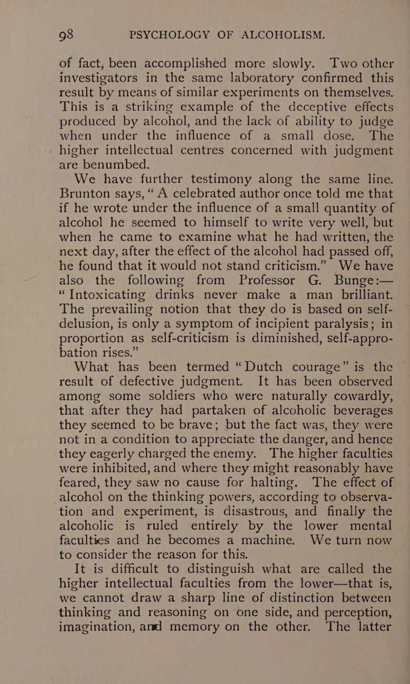 of fact, been accomplished more slowly. Two other investigators in the same laboratory confirmed this result by means of similar experiments on themselves. This is a striking example of the deceptive effects produced by alcohol, and the lack of ability to judge when under the influence of a small dose. The higher intellectual centres concerned with judgment are benumbed. We have further testimony along the same line. Brunton says, “ A celebrated author once told me that if he wrote under the influence of a small quantity of alcohol he seemed to himself to write very well, but. when he came to examine what he had written, the next day, after the effect of the alcohol had passed off, he found that it would not stand criticism.” We have also the following from Professor G. Bunge:— “ TIntoxicating drinks never make a man brilliant. The prevailing notion that they do is based on self- delusion, is only a symptom of incipient paralysis; in proportion as self-criticism is diminished, self-appro- bation rises.” What has been termed “Dutch courage” is the result of defective judgment. It has been observed among some soldiers who were naturally cowardly, that after they had partaken of alcoholic beverages they seemed to be brave; but the fact was, they were not in a condition to appreciate the danger, and hence they eagerly charged the enemy. The higher faculties were inhibited, and where they might reasonably have feared, they saw no cause for halting. The effect of alcohol on the thinking powers, according to observa- tion and experiment, is disastrous, and finally the alcoholic is ruled entirely by the lower mental faculttes and he becomes a machine. We turn now to consider the reason for this. It is difficult to distinguish what are cailed the higher intellectual faculties from the lower—that is, we cannot draw a sharp line of distinction between thinking and reasoning on one side, and perception, imagination, and memory on the other. The latter