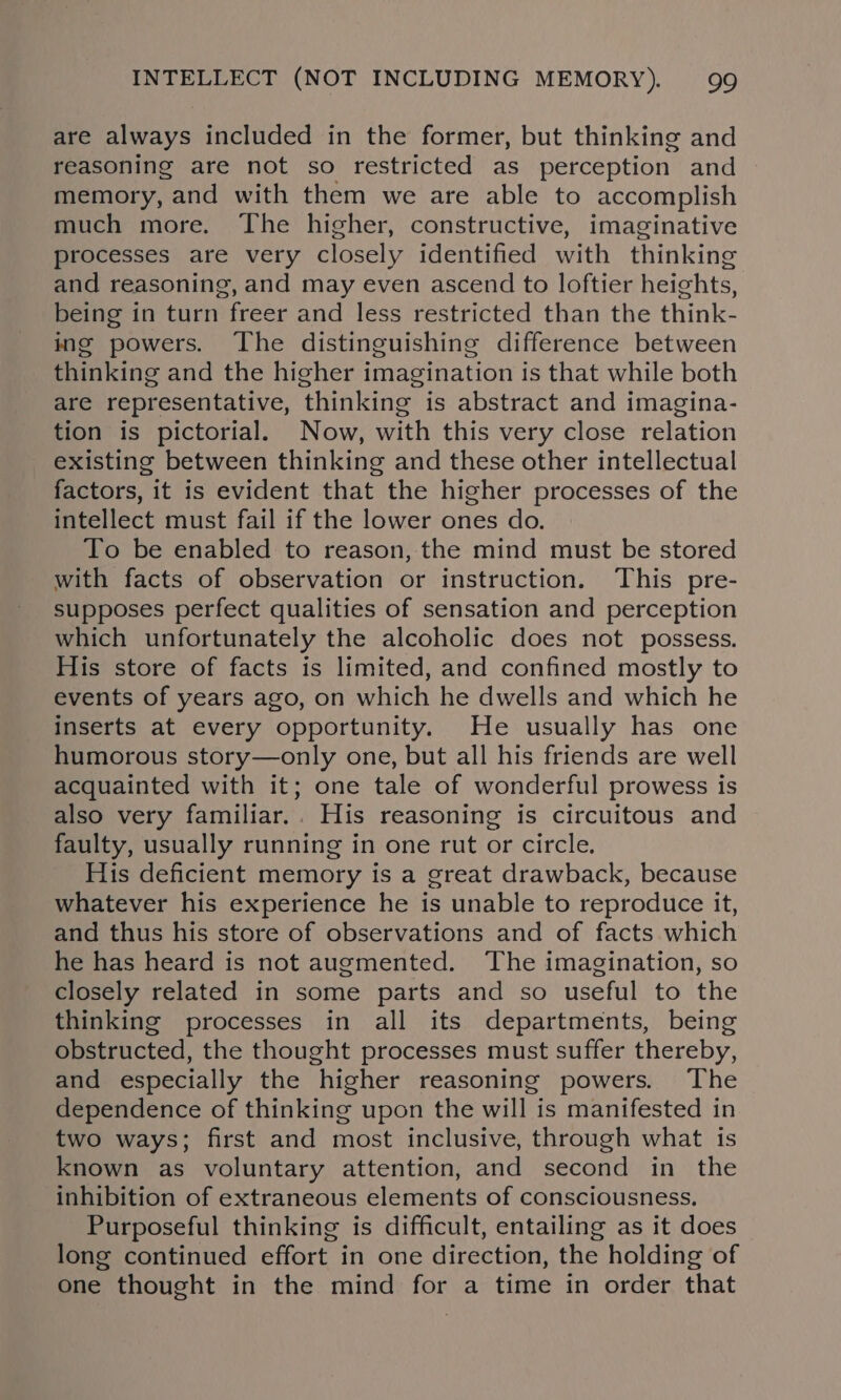 are always included in the former, but thinking and reasoning are not so restricted as perception and memory, and with them we are able to accomplish much more. The higher, constructive, imaginative processes are very closely identified with thinking and reasoning, and may even ascend to loftier heights, being in turn freer and less restricted than the think- ing powers. The distinguishing difference between thinking and the higher imagination is that while both are representative, thinking is abstract and imagina- tion is pictorial. Now, with this very close relation existing between thinking and these other intellectual factors, it is evident that the higher processes of the intellect must fail if the lower ones do. To be enabled to reason, the mind must be stored with facts of observation or instruction. This pre- supposes perfect qualities of sensation and perception which unfortunately the alcoholic does not possess. His store of facts is limited, and confined mostly to events of years ago, on which he dwells and which he inserts at every opportunity. He usually has one humorous story—only one, but all his friends are well acquainted with it; one tale of wonderful prowess is also very familiar.. His reasoning is circuitous and faulty, usually running in one rut or circle. His deficient memory is a great drawback, because whatever his experience he is unable to reproduce it, and thus his store of observations and of facts which he has heard is not augmented. The imagination, so closely related in some parts and so useful to the thinking processes in all its departments, being obstructed, the thought processes must suffer thereby, and especially the higher reasoning powers. The dependence of thinking upon the will is manifested in two ways; first and most inclusive, through what is known as voluntary attention, and second in the inhibition of extraneous elements of consciousness, Purposeful thinking is difficult, entailing as it does long continued effort in one direction, the holding of one thought in the mind for a time in order that