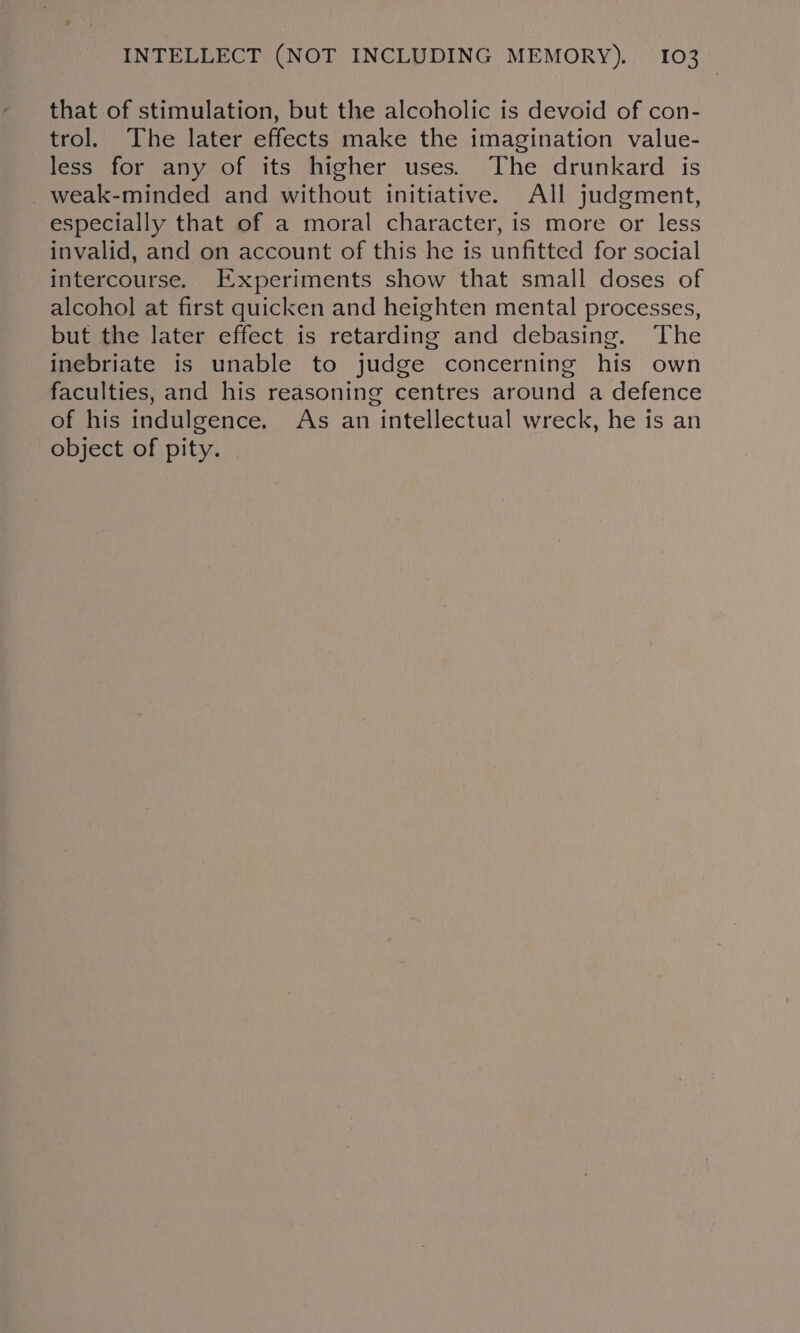 that of stimulation, but the alcoholic is devoid of con- trol. The later effects make the imagination value- less for any of its higher uses. The drunkard is weak-minded and without initiative. All judgment, especially that of a moral character, is more or less invalid, and on account of this he is unfitted for social intercourse. Experiments show that small doses of alcohol at first quicken and heighten mental processes, but the later effect is retarding and debasing. The inebriate is unable to judge concerning his own faculties, and his reasoning centres around a defence of his indulgence. As an intellectual wreck, he is an object of pity.