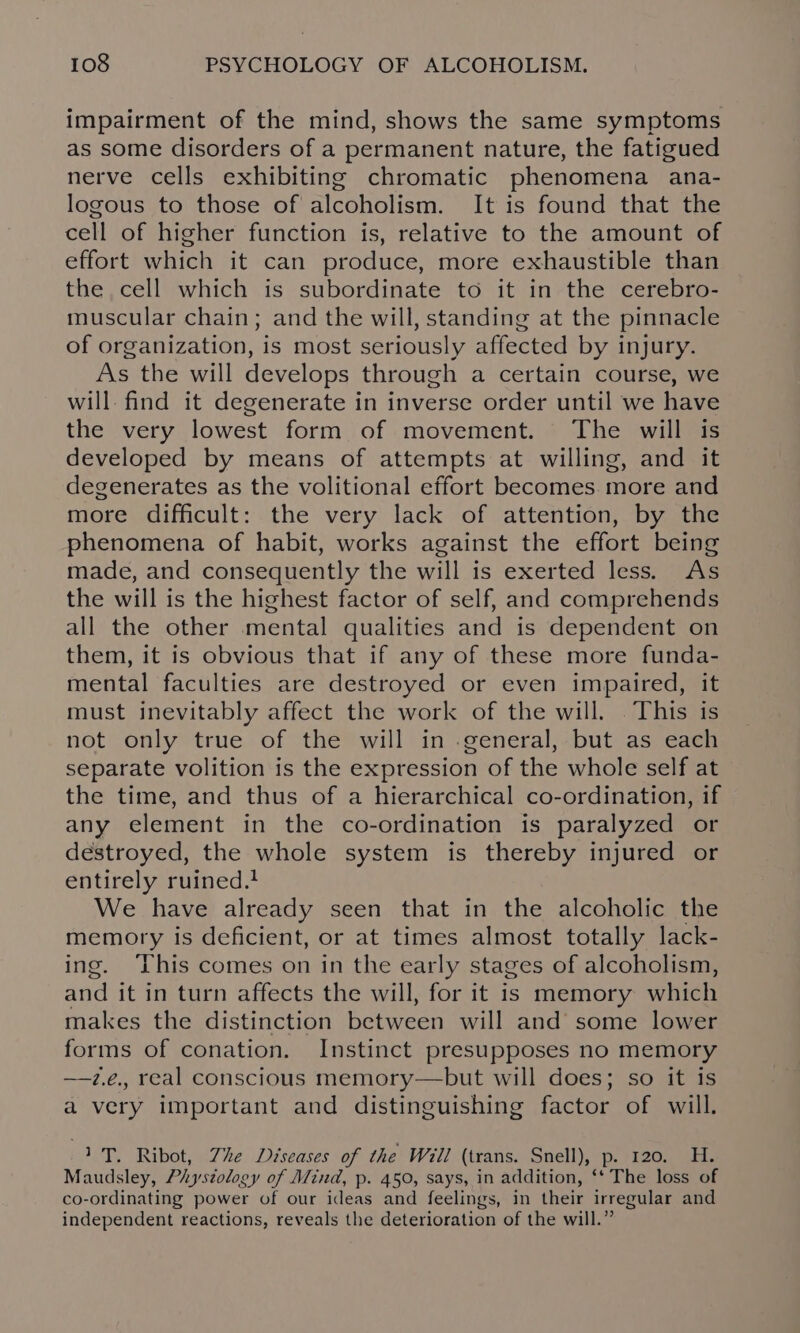 impairment of the mind, shows the same symptoms as some disorders of a permanent nature, the fatigued nerve cells exhibiting chromatic phenomena ana- logous to those of alcoholism. It is found that the cell of higher function is, relative to the amount of effort which it can produce, more exhaustible than the cell which is subordinate to it in the cerebro- muscular chain; and the will, standing at the pinnacle of organization, is most seriously affected by injury. As the will develops through a certain course, we will. find it degenerate in inverse order until we have the very lowest form of movement. The will is developed by means of attempts at willing, and it degenerates as the volitional effort becomes. more and more difficult: the very lack of attention, by the phenomena of habit, works against the effort being made, and consequently the will is exerted less. As the will is the highest factor of self, and comprehends all the other mental qualities and is dependent on them, it is obvious that if any of these more funda- mental faculties are destroyed or even impaired, it must inevitably affect the work of the will. .This is not only true of the will in general, but as each separate volition is the expression of the whole self at the time, and thus of a hierarchical co-ordination, if any element in the co-ordination is paralyzed or destroyed, the whole system is thereby injured or entirely ruined. We have already seen that in the alcoholic the memory is deficient, or at times almost totally lack- ing. This comes on in the early stages of alcoholism, and it in turn affects the will, for it is memory which makes the distinction between will and’ some lower forms of conation. Instinct presupposes no memory —z.e., real conscious memory—but will does; so it is a very important and distinguishing factor of will. 1 T. Ribot, Zhe Diseases of the Will (trans. Snell), P. 120. H. Maudsley, Physiolog oy of Mind, p. 450, says, in addition, ‘* The loss of co-ordinating power of our ideas and feelings, in their irregular and independent reactions, reveals the deterioration of the will.”