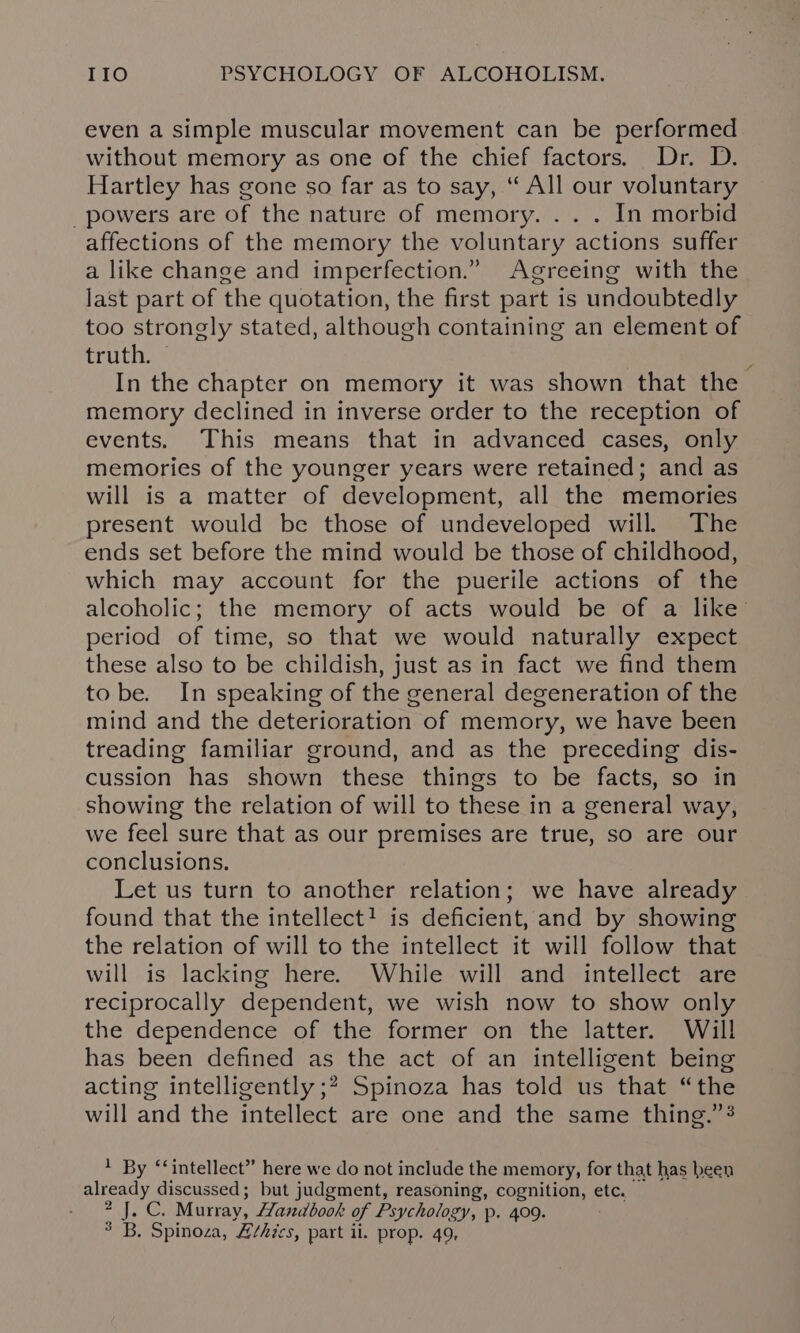 even a simple muscular movement can be performed without memory as one of the chief factors. Dr. D. Hartley has gone so far as to say, “ All our voluntary _ powers are of the nature of memory. .. . In morbid affections of the memory the voluntary actions suffer a like change and imperfection.” Agreeing with the last part of the quotation, the first part is undoubtedly too strongly stated, although containing an element of truth. © ? ; In the chapter on memory it was shown that the memory declined in inverse order to the reception of events. This means that in advanced cases, only memories of the younger years were retained; and as will is a matter of development, all the memories present would be those of undeveloped will. The ends set before the mind would be those of childhood, which may account for the puerile actions of the alcoholic; the memory of acts would be of a like’ period of time, so that we would naturally expect these also to be childish, just as in fact we find them tobe. In speaking of the general degeneration of the mind and the deterioration of memory, we have been treading familiar ground, and as the preceding dis- cussion has shown these things to be facts, so in showing the relation of will to these in a general way, we feel sure that as our premises are true, so are our conclusions. Let us turn to another relation; we have already found that the intellect! is deficient, and by showing the relation of will to the intellect it will follow that will is lacking here. While will and intellect are reciprocally dependent, we wish now to show only the dependence of the former on the latter. Will has been defined as the act of an intelligent being acting intelligently ;? Spinoza has told us that “the will and the intellect are one and the same thing.” } By ‘‘intellect” here we do not include the memory, for that has heen already discussed; but judgment, reasoning, cognition, etc. — 2 J. C. Murray, Handbook of Psychology, p. 409.