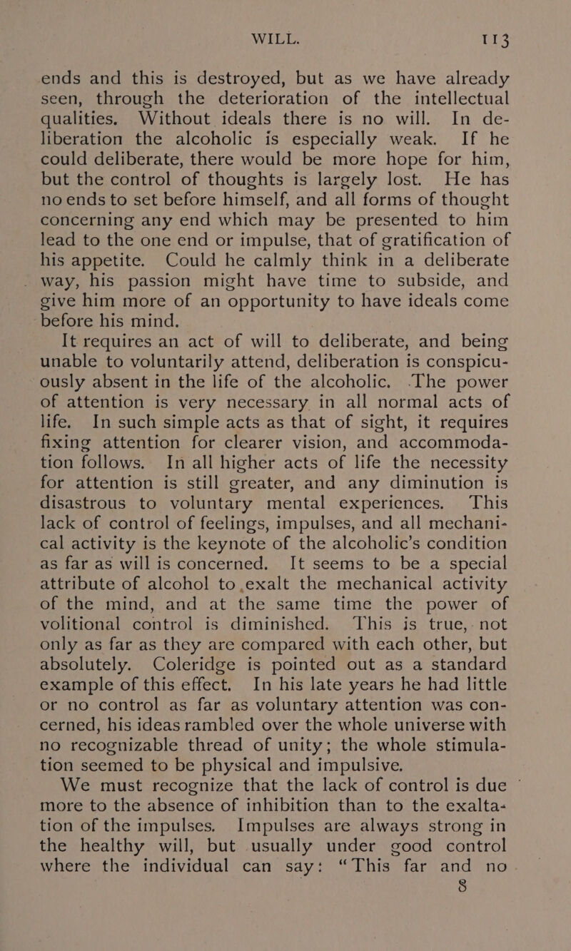 ends and this is destroyed, but as we have already seen, through the deterioration of the intellectual qualities. Without ideals there is no will. In de- liberation the alcoholic is especially weak. If he could deliberate, there would be more hope for him, but the control of thoughts is largely lost. He has no ends to set before himself, and all forms of thought concerning any end which may be presented to him lead to the one end or impulse, that of gratification of his appetite. Could he calmly think in a deliberate . way, his passion might have time to subside, and give him more of an opportunity to have ideals come before his mind. It requires an act of will to deliberate, and being unable to voluntarily attend, deliberation is conspicu- ously absent in the life of the alcoholic. The power of attention is very necessary in all normal acts of life. In such simple acts as that of sight, it requires fixing attention for clearer vision, and accommoda- tion follows. In all higher acts of life the necessity for attention is still greater, and any diminution is disastrous to voluntary mental experiences. This lack of control of feelings, impulses, and all mechani- cal activity is the keynote of the alcoholic’s condition as far as will is concerned. It seems to be a special attribute of alcohol to,exalt the mechanical activity of the mind, and at the same time the power of volitional control is diminished. This is true,- not only as far as they are compared with each other, but absolutely. Coleridge is pointed out as a standard example of this effect. In his late years he had little or no control as far as voluntary attention was con- cerned, his ideas rambled over the whole universe with no recognizable thread of unity; the whole stimula- tion seemed to be physical and impulsive. We must recognize that the lack of control is due © more to the absence of inhibition than to the exalta- tion of the impulses. Impulses are always strong in the healthy will, but usually under good control where the individual can say: “This far and no §