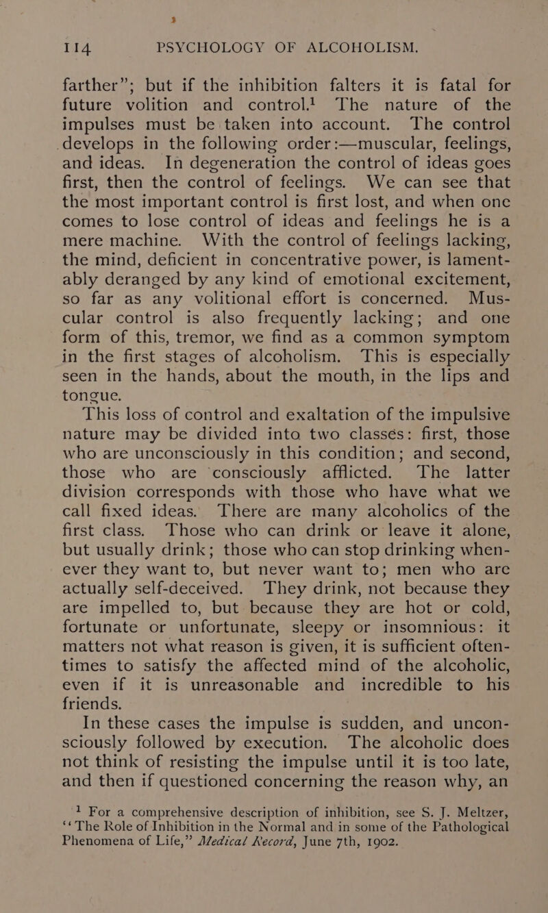 3 Tks PSYCHOLOGY OF ALCOHOLISM. farther”; but if the inhibition falters it is fatal for future volition and control! The nature of the impulses must be taken into account. The control develops in the following order:—muscular, feelings, and ideas. In degeneration the control of ideas goes first, then the control of feelings. We can see that the most important control is first lost, and when one comes to lose control of ideas and feelings he is a mere machine. With the control of feelings lacking, the mind, deficient in concentrative power, is lament- ably deranged by any kind of emotional excitement, so far as any volitional effort is concerned. Mus- cular control is also frequently lacking; and one form of this, tremor, we find as a common symptom in the first stages of alcoholism. This is especially seen in the hands, about the mouth, in the lips and tongue. This loss of control and exaltation of the impulsive nature may be divided into two classés: first, those who are unconsciously in this condition; and second, those who are ‘consciously afflicted. The latter division corresponds with those who have what we call fixed ideas. There are many alcoholics of the first class. Those who can drink or leave it alone, but usually drink; those who can stop drinking when- ever they want to, but never want to; men who are actually self-deceived. They drink, not because they are impelled to, but because they are hot or cold, fortunate or unfortunate, sleepy or insomnious: it matters not what reason is given, it is sufficient often- times to satisfy the affected mind of the alcoholic, even if it is unreasonable and incredible to his friends. In these cases the impulse is sudden, and uncon- sciously followed by execution. The alcoholic does not think of resisting the impulse until it is too late, and then if questioned concerning the reason why, an 1 For a comprehensive description of inhibition, see S. J. Meltzer, ‘¢ The Role of Inhibition in the Normal and in some of the Pathological Phenomena of Life,” Aledical Kecord, June 7th, 1902.