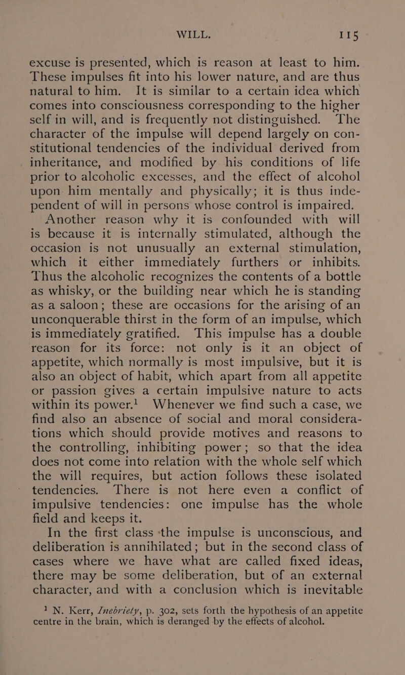 excuse is presented, which is reason at least to him. These impulses fit into his lower nature, and are thus natural to him. It is similar to a certain idea which comes into consciousness corresponding to the higher self in will, and is frequently not distinguished. The character of the impulse will depend largely on con- stitutional tendencies of the individual derived from inheritance, and modified by his conditions of life prior to alcoholic excesses, and the effect of alcohol upon him mentally and physically; it is thus inde- pendent of will in persons whose control is impaired. Another reason why it is confounded with will is because it is internally stimulated, although the occasion is not unusually an external stimulation, which it either immediately furthers or inhibits. Thus the alcoholic recognizes the contents of a bottle as whisky, or the building near which he is standing as a saloon; these are occasions for the arising of an unconquerable thirst in the form of an impulse, which is immediately gratified. This impulse has a double reason for its force: not only is it an object of appetite, which normally is most impulsive, but it is also an object of habit, which apart from all appetite or passion gives a certain impulsive nature to acts within its power.1. Whenever we find such a case, we find also an absence of social and moral considera- tions which should provide motives and reasons to the controlling, inhibiting power; so that the idea does not come into relation with the whole self which the will requires, but action follows these isolated tendencies. There is not here even a conflict of impulsive tendencies: one impulse has the whole field and keeps it. In the first class ‘tthe impulse is unconscious, and deliberation is annihilated; but in the second class of cases where we have what are called fixed ideas, there may be some deliberation, but of an external character, and with a conclusion which is inevitable 1N. Kerr, Znedriety, p. 302, sets forth the hypothesis of an appetite centre in the brain, which is deranged by the effects of alcohol.