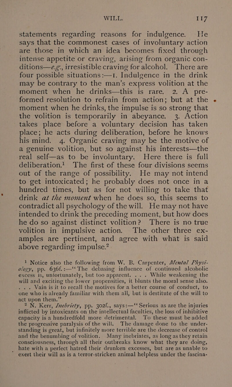 WILL. riz statements regarding reasons for indulgence. Le says that the commonest cases of involuntary action are those in which an idea becomes fixed through intense appetite or craving, arising from organic con- ditions—e.¢., irresistible craving for alcohol. There are four possible situations :—1. Indulgence in the drink may be contrary to the man’s express volition at the moment when he drinks—this is rare. 2. A pre- formed resolution to refrain from action; but at the moment when he drinks, the impulse is so strong that the volition is temporarily in abeyance. 3. Action takes place before a voluntary decision has taken place; he acts during deliberation, before he knows his mind. 4. Organic craving may be the motive of a genuine volition, but so against his interests—the real self—as to be involuntary. WHere there is full deliberation! The first of these four divisions seems out of the range of possibility. He may not intend to get intoxicated; he probably does not once in a hundred times, but as for not willing to take that drink at the moment when he does so, this seems to contradict all psychology of the will. He may not have intended to drink the preceding moment, but how does he do so against distinct volition? There is no true volition in impulsive action. The other three ex- amples are pertinent, and agree with what is said above regarding impulse.? 1 Notice also the following from W. B. Carpenter, A/ental Physz- ology, pp. 636f.:—‘* The debasing influence of continued alcoholic excess is, unfortunately, but too apparent. . . . While weakening the will and exciting the lower propensities, it blunts the moral sense also. . . . Vain is it to recall the motives for a better course of conduct, to one who is already familiar with them all, but is destitute of the will to act upon them.” 2 N. Kerr, Zvebriety, pp. 302f., says:—‘‘ Serious as are the injuries inflicted by intoxicants on the intellectual faculties, the loss of inhibitive capacity is a hundredfold more detrimental. To these must be added the progressive paralysis of the will. The damage done to the under- standing is great, but infinitely more terrible are the decrease of control and the benumbing of volition. Many inebriates, as long as they retain consciousness, through all their outbreaks know what they are doing, hate with a perfect hatred their drunken excesses, but are as unable to exert their will as is a terror-stricken animal helpless under the fascina-