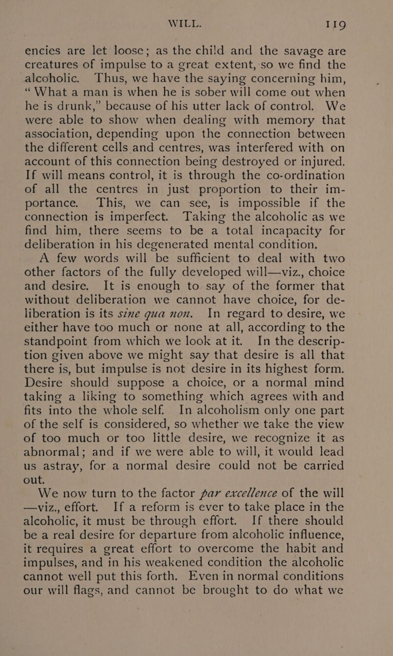 encies are let loosc; as the child and the savage are creatures of impulse to a great extent, so we find the alcoholic. Thus, we have the saying concerning him, “What a man is when he is sober will come out when he is drunk,” because of his utter lack of control. We were able to show when dealing with memory that association, depending upon the connection between the different cells and centres, was interfered with on account of this connection being destroyed or injured. If will means control, it is through the co-ordination of all the centres in just proportion to their im- portance. This, we can see, is impossible if the connection is imperfect. Taking the alcoholic as we find him, there seems to be a total incapacity for deliberation in his degenerated mental condition. A few words will be sufficient to deal with two other factors of the fully developed will—viz., choice and desire. It is enough to say of the former that without deliberation we cannot have choice, for de- liberation is its seve gua non. In regard to desire, we either have too much or none at all, according to the standpoint from which we look at it. In the descrip- tion given above we might say that desire is all that there is, but impulse is not desire in its highest form. Desire should suppose a choice, or a normal mind taking a liking to something which agrees with and fits into the whole self. In alcoholism only one part of the self is considered, so whether we take the view of too much or too little desire, we recognize it as abnormal; and if we were able to will, it would lead us astray, for a normal desire could not be carried out. We now turn to the factor par excellence of the will —viz., effort. If a reform is ever to take place in the alcoholic, it must be through effort. If there should be a real desire for departure from alcoholic influence, it requires a great effort to overcome the habit and impulses, and in his weakened condition the alcoholic cannot well put this forth. Even in normal conditions our will flags, and cannot be brought to do what we