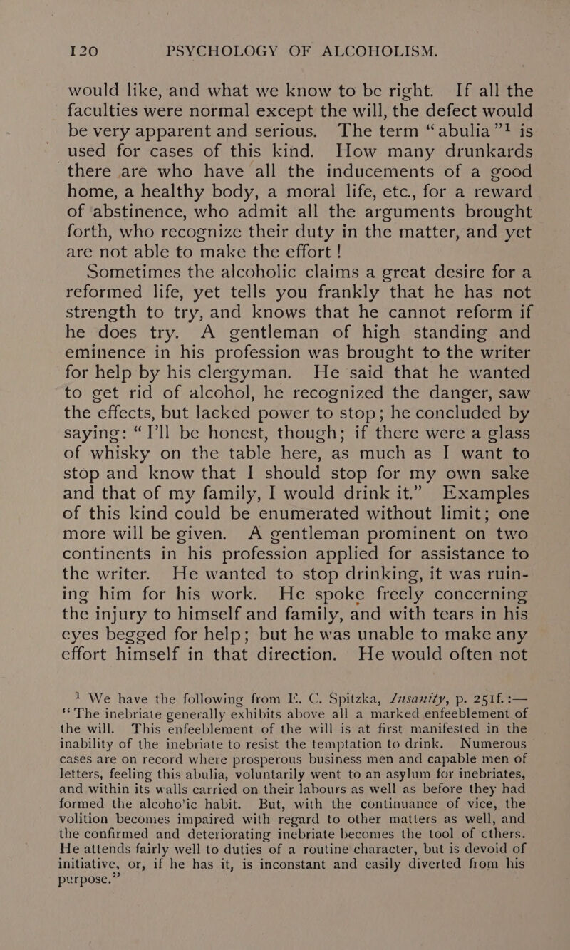 would like, and what we know to be right. If all the faculties were normal except the will, the defect would be very apparent and serious. The term “abulia”? is used for cases of this kind. How many drunkards there are who have all the inducements of a good home, a healthy body, a moral life, etc., for a reward of abstinence, who admit all the arguments brought forth, who recognize their duty in the matter, and yet are not able to make the effort ! Sometimes the alcoholic claims a great desire for a reformed life, yet tells you frankly that he has not strength to try, and knows that he cannot reform if he does try. A gentleman of high standing and eminence in his profession was brought to the writer for help by his clergyman. He said that he wanted to get rid of alcohol, he recognized the danger, saw the effects, but lacked power to stop; he concluded by saying: “I'll be honest, though; if there were a glass of whisky on the table here, as much as I want to stop and know that I should stop for my own sake and that of my family, I would drink it.” Examples of this kind could be enumerated without limit; one more will be given. A gentleman prominent on two continents in his profession applied for assistance to the writer. He wanted to stop drinking, it was ruin- ing him for his work. He spoke freely concerning the injury to himself and family, and with tears in his eyes begged for help; but he was unable to make any effort himself in that direction. He would often not 1 We have the following from LK. C. Spitzka, Zrsanrty, p. 251f. :— ‘The inebriate generally exhibits above all a marked enfeeblement of the will. This enfeeblement of the will is at first manifested in the inability of the inebriate to resist the temptation to drink. Numerous cases are on record where prosperous business men and capable men of letters, feeling this abulia, voluntarily went to an asylum for inebriates, and within its walls carried on their labours as well as before they had formed the alcoho'ic habit. But, with the continuance of vice, the volition becomes impaired with regard to other matters as well, and the confirmed and deteriorating inebriate becomes the tool of cthers. He attends fairly well to duties of a routine character, but is devoid of initiative, or, if he has it, is inconstant and easily diverted from his purpose,”