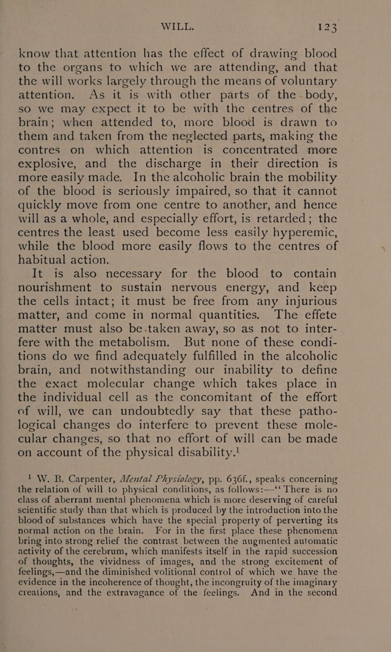 know that attention has the effect of drawing blood to the organs to which we are attending, and that the will works largely through the means of voluntary attention. As it is with other parts of the ~-body, sO we may expect it to be with the centres of the brain; when attended to, more blood is drawn to them and taken from the neglected parts, making the contres on which attention is concentrated more explosive, and the discharge in their direction is more easily made. In the alcoholic brain the mobility of the blood is seriously impaired, so that it cannot quickly move from one centre to another, and hence will as a whole, and especially effort, is retarded; the centres the least used become less easily hyperemic, while the blood more easily flows to the centres of habitual action. It is also necessary for the blood to contain nourishment to sustain nervous energy, and keep the cells intact; it must be free from any injurious matter, and come in normal quantities. The effete matter must also be.taken away, so as not to inter- fere with the metabolism. But none of these condi- tions do we find adequately fulfilled in the alcoholic brain, and notwithstanding our inability to define the exact molecular change which takes place in the individual cell as the concomitant of the effort of will, we can undoubtedly say that these patho- logical changes do interfere to prevent these mole- cular changes, so that no effort of will can be made on account of the physical disability.! 1 W. B. Carpenter, AZen/al Physiology, pp. 636f., speaks concerning the relation of will to physical conditions, as follows:—-‘‘ There is no class of aberrant mental phenomena which is more deserving of careful scientific study than that which is produced by the introduction into the blood of substances which have the special property of perverting its normal action on the brain. For in the first place these phenomena bring into strong relief the contrast between the augmented automatic activity of the cerebrum, which manifests itself in the rapid succession of thoughts, the vividness of images, and the strong excitement of feelings,—and the diminished volitional control of which we have the evidence in the incoherence of thought, the incongruity of the imaginary creations, and the extravagance of the feelings. And in the second