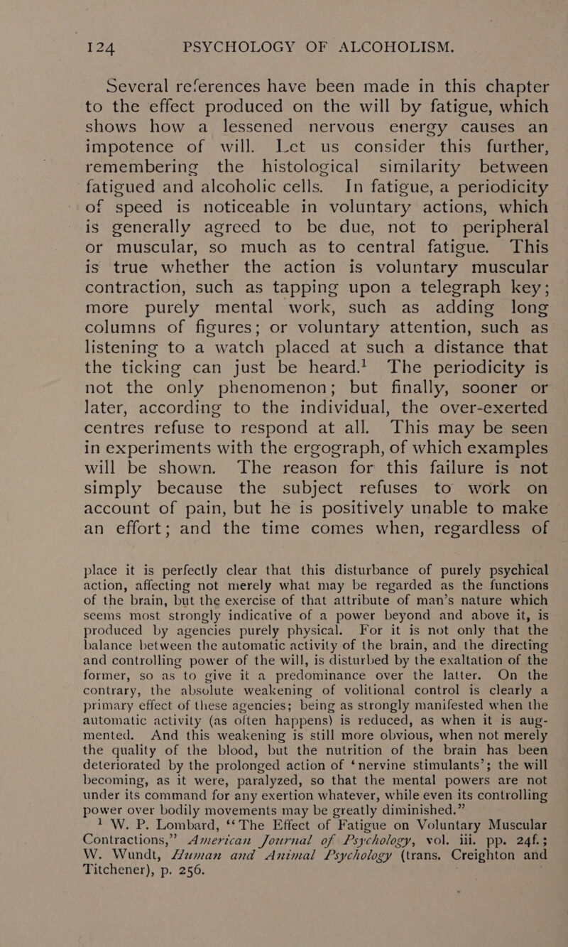 Several references have been made in this chapter to the effect produced on the will by fatigue, which shows how a lessened nervous energy causes an impotence of will. Jet us consider this further, remembering the histological similarity between fatigued and alcoholic cells. In fatigue, a periodicity of speed is noticeable in voluntary actions, which is generally agreed to be due, not to peripheral or muscular, so much as to central fatigue. This is true whether the action is voluntary muscular contraction, such as tapping upon a telegraph key; more purely mental work, such as adding long columns of figures; or voluntary attention, such as listening to a watch placed at such a distance that the ticking can just be heard.1. The periodicity is not the only phenomenon; but finally, sooner or later, according to the individual, the over-exerted centres refuse to respond at all. This may be seen in experiments with the ergograph, of which examples will be shown. The reason for this failure is not simply because the subject refuses to work on account of pain, but he is positively unable to make an effort; and the time comes when, regardless of place it is perfectly clear that this disturbance of purely psychical action, affecting not merely what may be regarded as the functions of the brain, but the exercise of that attribute of man’s nature which seems most strongly indicative of a power beyond and above it, is produced by agencies purely physical. For it is not only that the balance between the automatic activity of the brain, and the directing and controlling power of the will, is disturbed by the exaltation of the former, so as to give it a predominance over the latter. On the contrary, the absolute weakening of volitional control is clearly a primary effect of these agencies; being as strongly manifested when the automatic activity (as often happens) is reduced, as when it is aug- mented. And this weakening is still more obvious, when not merely the quality of the blood, but the nutrition of the brain has been deteriorated by the prolonged action of ‘nervine stimulants’; the will becoming, as it were, paralyzed, so that the mental powers are not under its command for any exertion whatever, while even its controlling power over bodily movements may be greatly diminished.” 1 W. P. Lombard, ‘‘The Effect of Fatigue on Voluntary Muscular Contractions,” American Journal of Psychology, vol. ili. pp. 24f.3 W. Wundt, Human and Animal Psychology (trans. Creighton and Titchener), p. 256. : ;