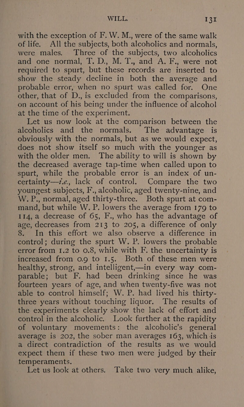 with the exception of F. W. M., were of the same walk of life. All the subjects, both alcoholics and normals, were males. Three of the subjects, two alcoholics and one normal, T. D., M. T., and A. F., were not required to spurt, but these records are inserted to show the steady decline in both the average and probable error, when no spurt was called for. One other, that of D., is excluded from the comparisons, on account of his being under the influence of alcohol at the time of the experiment. Let us now look at the comparison between the alcoholics and the normals. The advantage is obviously with the normals, but as we would expect, does not show itself so much with the younger as with the older men. The ability to will is shown by the decreased average tap-time when called upon to spurt, while the probable error is an index of un- certainty—z.e, lack of control. Compare the two youngest subjects, F’., alcoholic, aged twenty-nine, and W. P., normal, aged thirty-three. Both spurt at com- mand, but while W. P. lowers the average from 179 to 114, a decrease of 65, F., who has the advantage of age, decreases from 213 to 205,a difference of only 8. In this effort we also observe a difference in control; during the spurt W. P. lowers the probable error from 1.2 to 0.8, while with F. the uncertainty is increased from 0.9 to 1.5. Both of these men were healthy, strong, and intelligent,—in every way com- parable; but F. had been drinking since he was fourteen years of age, and when twenty-five was not able to control himself; W. P. had lived his thirty- three years without touching liquor. The results of the experiments clearly show the lack of effort and control in the alcoholic. Look further at the rapidity of voluntary movements: the alcoholic’s general average is 202, the sober man averages 163, which js a direct contradiction of the results as we would expect them if these two men were judged by their temperaments. Let us look at others. Take two very much alike,