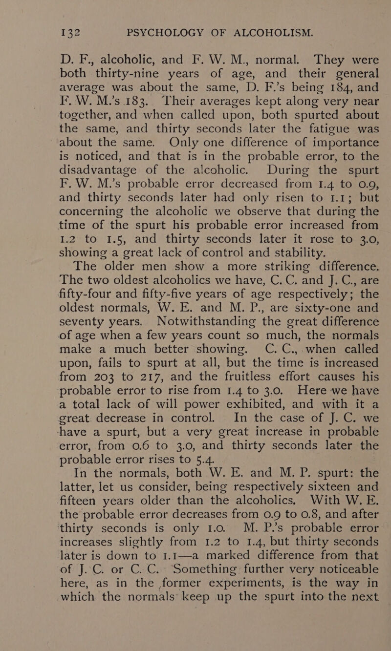 D. F., alcoholic, and F. W. M., normal. They were both thirty-nine years of age, and their general average was about the same, D. F.’s being 184, and IF. W. M.’s 183.. Their averages kept along very near together, and when called upon, both spurted about the same, and thirty seconds later the fatigue was about the same. Only one difference of importance is noticed, and that is in the probable error, to the disadvantage of the alcoholic. During the spurt F, W. M.’s “probable error decreased from 1.4 to 0.9, and thirty seconds later had only risen to 1.1; but concerning the alcoholic we observe that during the time of the spurt his probable error increased from 1.2 to 1.5, and thirty seconds later it rose to 3.0, showing a great lack of control and stability. The older men show a more striking difference. The two oldest alcoholics we have, C.C. and J. C., are fifty-four and fifty-five years of age respectively; the oldest normals, W. E. and M. P., are sixty-one and seventy years. Notwithstanding the great difference of age when a few years count so much, the normals make a much better showing. C.C.,.when called upon, fails to spurt at all, but the time is increased from 203 to 217, and the fruitless effort causes his probable error to rise from 1.4 to 3.0. Here we have a total lack of will power exhibited, and with it a great. decrease in control. In the case of J. C. we -have a spurt, but a very great increase in probable error, from 0.6 to 3.0, and thirty seconds later the probable error rises to 5.4. : In the normals, both W. E. and M. P. spurt: the latter, let us consider, being respectively sixteen and fifteen years older than the alcoholics, With W. E. the probable error decreases from 0.9 to 0.8, and after ‘thirty seconds is only 1.0. M. P.’s probable error increases slightly from 1.2 to 1.4, but thirty seconds later is down to I.1—a marked difference from that of J.C. or C.C. Something further very noticeable here, as in the former experiments, is the way in which the normals: keep up the spurt into the next