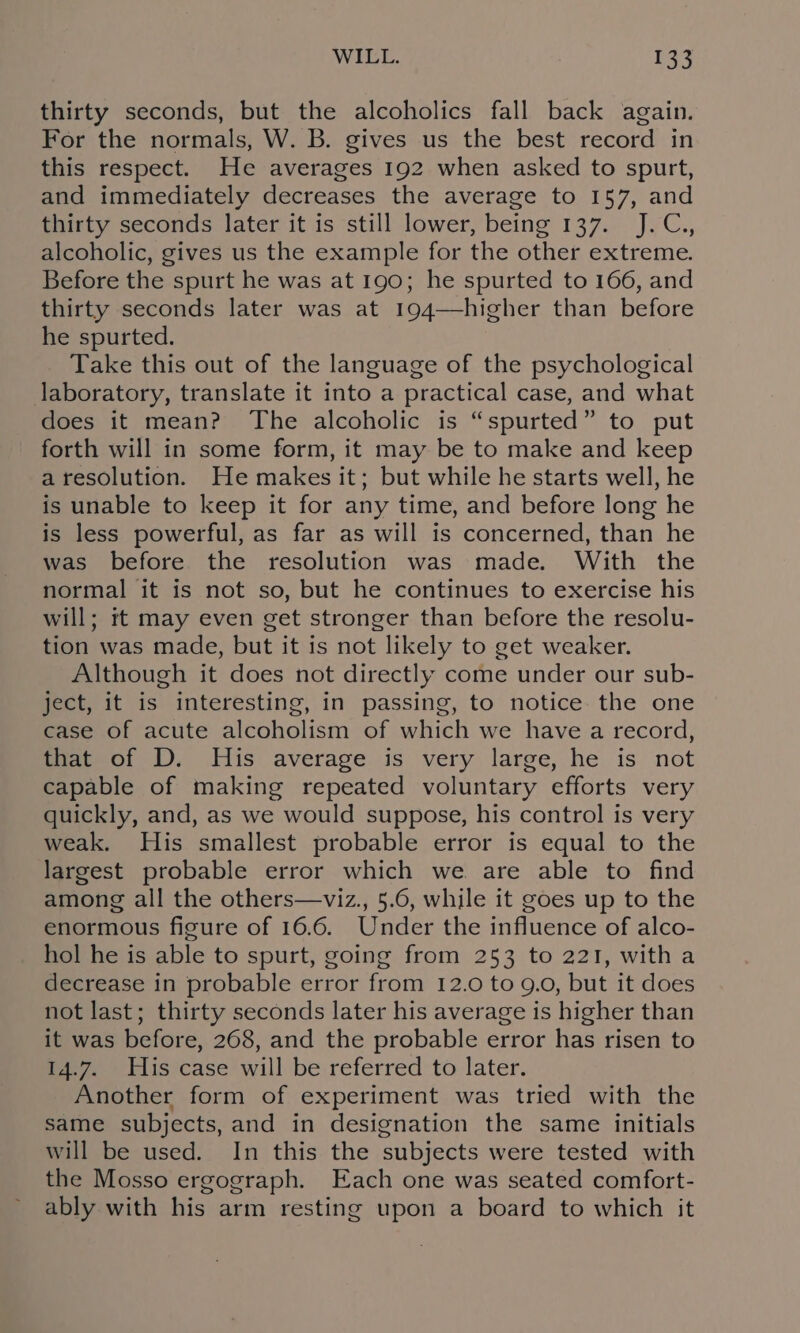 thirty seconds, but the alcoholics fall back again. For the normals, W. B. gives us the best record in this respect. He averages 192 when asked to spurt, and immediately decreases the average to 157, and thirty seconds later it is still lower, being 137. J.C., alcoholic, gives us the example for the other extreme. Before the spurt he was at 190; he spurted to 166, and thirty seconds later was at 194—higher than before he spurted. Take this out of the language of the psychological laboratory, translate it into a practical case, and what does it mean? The alcoholic is “spurted” to put forth will in some form, it may be to make and keep a resolution. He makes it; but while he starts well, he is unable to keep it for any time, and before long he is less powerful, as far as will is concerned, than he was before the resolution was made. With the normal it is not so, but he continues to exercise his will; tt may even get stronger than before the resolu- tion was made, but it is not likely to get weaker. Although it does not directly come under our sub- ject, it is interesting, in passing, to notice the one case of acute alcoholism of which we have a record, that of D. His average is very large, he is not capable of making repeated voluntary efforts very quickly, and, as we would suppose, his control is very weak. His smallest probable error is equal to the largest probable error which we. are able to find among all the others—viz., 5.6, while it goes up to the enormous figure of 16.6. Under the influence of alco- hol he is able to spurt, going from 253 to 221, witha decrease in probable error from 12.0 to 9.0, but it does not last; thirty seconds later his average is higher than it was before, 268, and the probable error has risen to 14.7. His case will be referred to later. Another form of experiment was tried with the same subjects, and in designation the same initials will be used. In this the subjects were tested with the Mosso ergograph. Each one was seated comfort- ably with his arm resting upon a board to which it