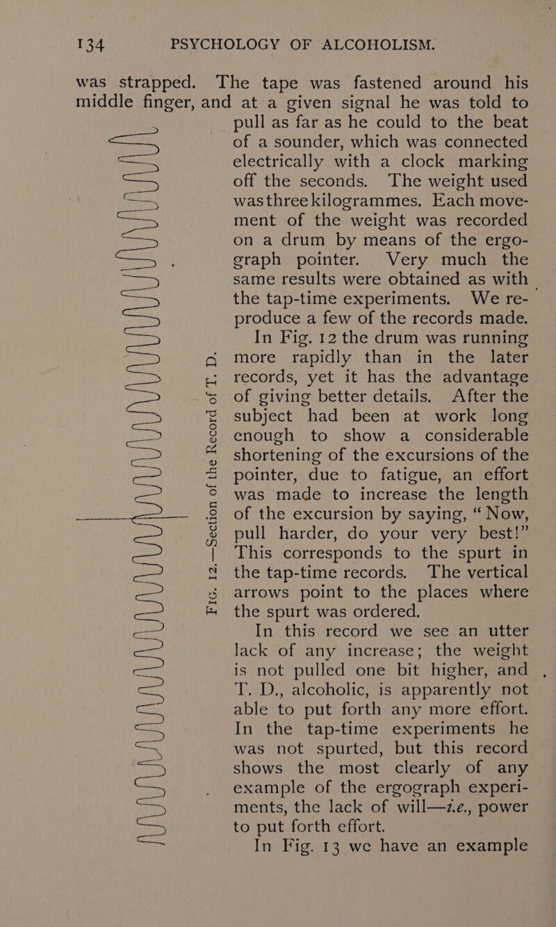 pull as far as he could to the beat of a sounder, which was connected electrically with a clock marking off the seconds. The weight used wasthreekilogrammes. Each move- ment of the weight was recorded on a drum by means of the ergo- graph pointer. Very much the same results were obtained as with the tap-time experiments. We re- produce a few of the records made. In Fig. 12 the drum was running more rapidly than in the later records, yet it has the advantage of giving better details. After the subject had been at work long This corresponds to the spurt in the tap-time records. The vertical arrows point to the places where the spurt was ordered. : In this record we see an utter Jack of any increase; the weight is not pulled one bit higher, and T. D., alcoholic, is apparently not able to put forth any more effort. In the tap-time experiments he was not spurted, but this record shows the most clearly of any example of the ergograph experi- ments, the lack of will—ze., power to put forth effort. In Fig. 13 we have an example