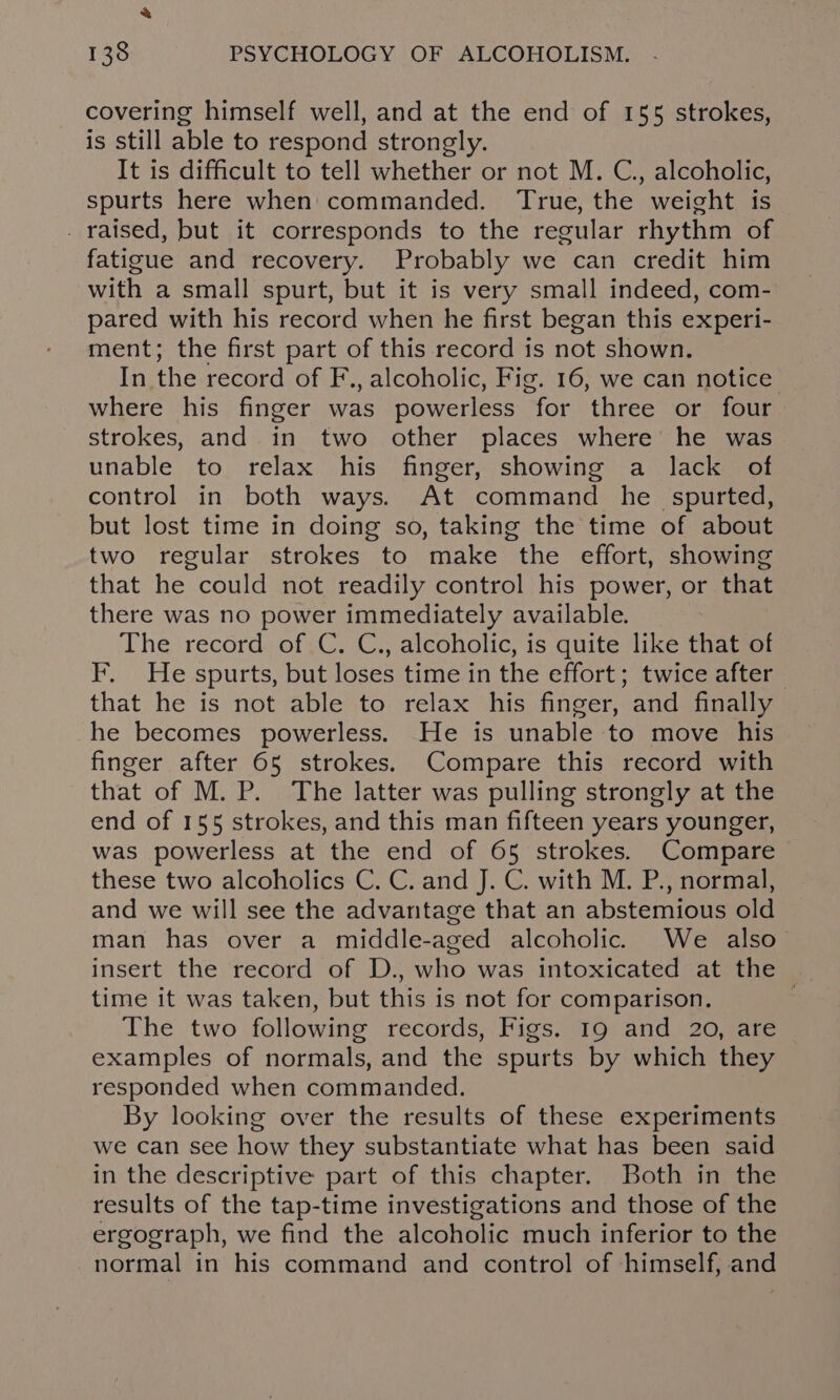 covering himself well, and at the end of 155 strokes, is still able to respond strongly. It is difficult to tell whether or not M. C., alcoholic, spurts here when commanded. True, the weight is . raised, but it corresponds to the regular rhythm of fatigue and recovery. Probably we can credit him with a small spurt, but it is very small indeed, com- pared with his record when he first began this experi- ment; the first part of this record is not shown. In the record of F., alcoholic, Fig. 16, we can notice where his finger was powerless for three or four strokes, and in two other places where he was unable to relax his finger, showing a lack of control in both ways. At command he _spurted, but lost time in doing so, taking the time of about two regular strokes to make the effort, showing that he could not readily control his power, or that there was no power immediately available. The record of C. C., alcoholic, is quite like that of F. He spurts, but loses time in the effort; twice after that he is not able to relax his finger, and finally he becomes powerless. He is unable to move his finger after 65 strokes. Compare this record with that of M. P. The latter was pulling strongly at the end of 155 strokes, and this man fifteen years younger, was powerless at the end of 65 strokes. Compare these two alcoholics C. C. and J. C. with M. P., normal, and we will see the advantage that an abstemious old man has over a middle-aged alcoholic. We also— insert the record of D., who was intoxicated at the time it was taken, but this is not for comparison. The two following records, Figs. 19 and 20, are examples of normals, and the spurts by which they responded when commanded. By looking over the results of these experiments we can see how they substantiate what has been said in the descriptive part of this chapter. Both in the results of the tap-time investigations and those of the ergograph, we find the alcoholic much inferior to the normal in his command and control of himself, and