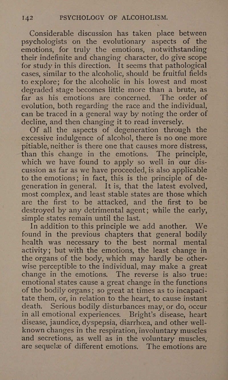 Considerable discussion has taken place between psychologists on the evolutionary aspects of the emotions, for truly the emotions, notwithstanding their indefinite and changing character, do give scope for study in this direction. It seems that pathological cases, similar to the alcoholic, should be fruitful fields to explore; for the alcoholic in his lowest and most degraded stage becomes little more than a brute, as far as his emotions are concerned. The order of evolution, both regarding the race and the individual, can be traced in a general way by noting the order of decline, and then changing it to read inversely. Of all the aspects of degeneration through the excessive indulgence of alcohol, there is no one more pitiable, neither is there one that causes more distress, than this change in the emotions. The principle, which we have found to apply so well in our dis- cussion as far as we have proceeded, is also applicable to the emotions; in fact, this is the principle of de- generation in general. It is, that the latest evolved, most complex, and least stable states are those which are the first to be attacked, and the first to be destroyed by any detrimental agent; while the early, simple states remain until the last. In addition to this principle we add another. We found in the previous chapters that general bodily health was necessary to the best normal mental activity; but with the emotions, the least change in the organs of the body, which may hardly be other- wise perceptible to the individual, may make a great change in the emotions. The reverse is also true: emotional states cause a great change in the functions of the bodily organs; so great at times as to incapaci- tate them, or, in relation to the heart, to cause instant death. Serious bodily disturbances may, or do, occur in all emotional experiences. Bright’s disease, heart disease, jaundice, dyspepsia, diarrhoea, and other well- known changes in the respiration, involuntary muscles and secretions, as well as in the voluntary muscles, are sequele of different emotions. The emotions are