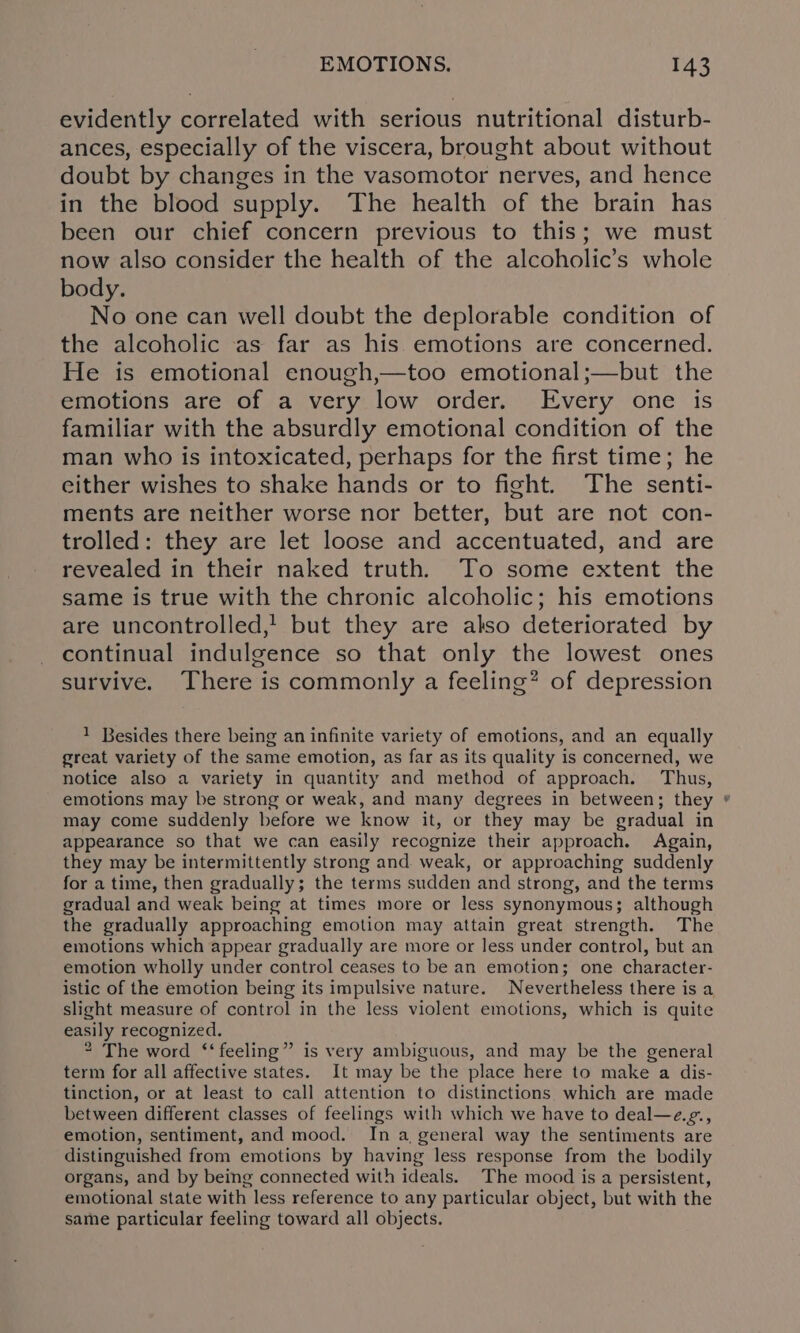 evidently correlated with serious nutritional disturb- ances, especially of the viscera, brought about without doubt by changes in the vasomotor nerves, and hence in the blood supply. The health of the brain has been our chief concern previous to this; we must now also consider the health of the alcoholic’s whole body. No one can well doubt the deplorable condition of the alcoholic as far as his emotions are concerned. He is emotional enough,—too emotional;—but the emotions are of a very low order. Every one is familiar with the absurdly emotional condition of the man who is intoxicated, perhaps for the first time; he either wishes to shake hands or to fight. The senti- ments are neither worse nor better, but are not con- trolled: they are let loose and accentuated, and are revealed in their naked truth. To some extent the same is true with the chronic alcoholic; his emotions are uncontrolled,’ but they are also deteriorated by continual indulgence so that only the lowest ones survive. There is commonly a feeling? of depression 1 Besides there being an infinite variety of emotions, and an equally great variety of the same emotion, as far as its quality is concerned, we notice also a variety in quantity and method of approach. Thus, emotions may be strong or weak, and many degrees in between; they * may come suddenly before we know it, or they may be gradual in appearance so that we can easily recognize their approach. Again, they may be intermittently strong and weak, or approaching suddenly for a time, then gradually; the terms sudden and strong, and the terms gradual and weak being at times more or less synonymous; although the gradually approaching emotion may attain great strength. The emotions which appear gradually are more or less under control, but an emotion wholly under control ceases to be an emotion; one character- istic of the emotion being its impulsive nature. Nevertheless there is a slight measure of control in the less violent emotions, which is quite easily recognized. 2 The word ‘‘ feeling” is very ambiguous, and may be the general term for all affective states. It may be the place here to make a dis- tinction, or at least to call attention to distinctions which are made between different classes of feelings with which we have to deal—e.¢., emotion, sentiment, and mood. In a general way the sentiments are distinguished from emotions by having less response from the bodily organs, and by being connected with ideals. The mood is a persistent, emotional state with less reference to any particular object, but with the same particular feeling toward all objects.