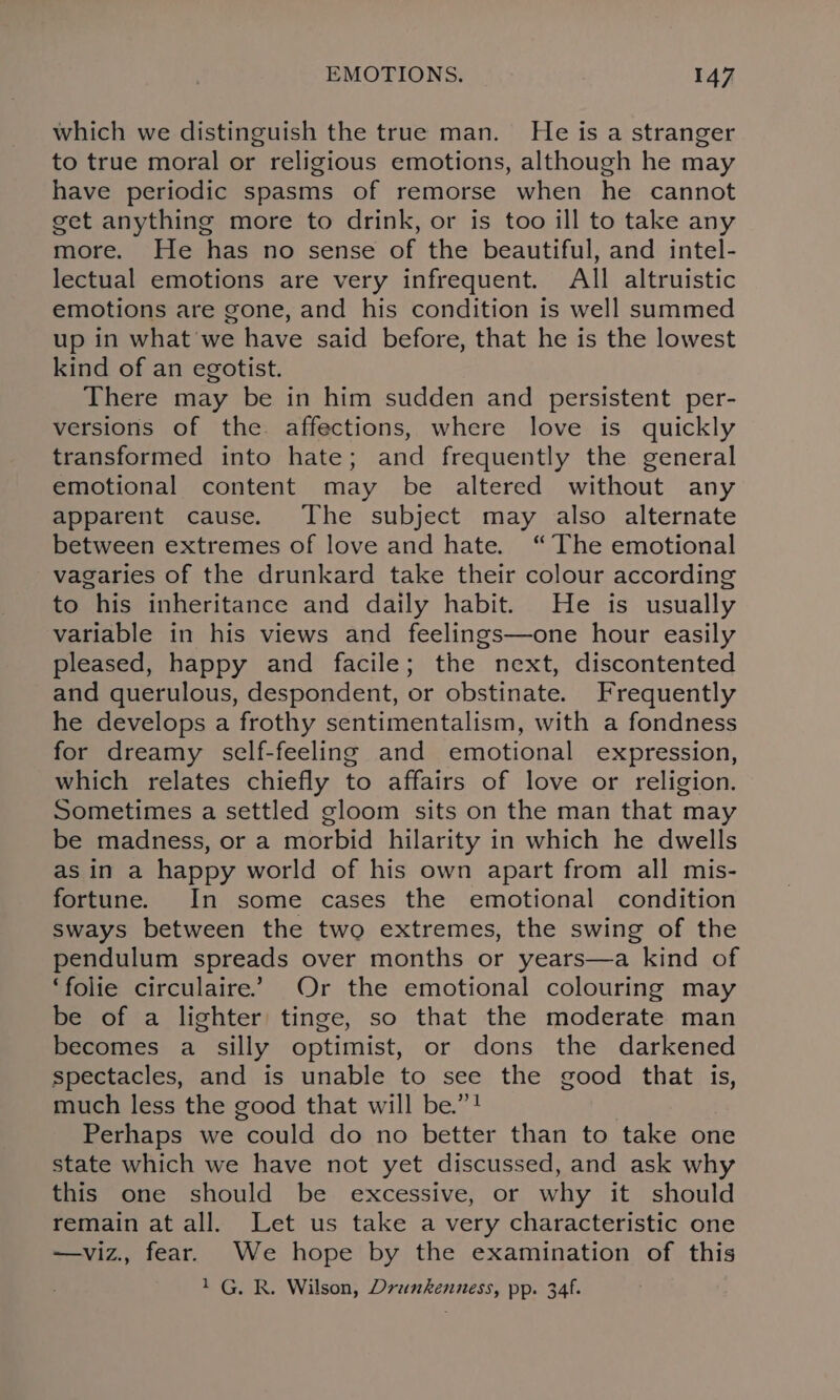 which we distinguish the true man. He is a stranger to true moral or religious emotions, although he may have periodic spasms of remorse when he cannot get anything more to drink, or is too ill to take any more. He has no sense of the beautiful, and intel- lectual emotions are very infrequent. All altruistic emotions are gone, and his condition is well summed up in what we have said before, that he is the lowest kind of an egotist. There may be in him sudden and persistent per- versions of the affections, where love is quickly transformed into hate; and frequently the general emotional content may be altered without any apparent cause. The subject may also alternate between extremes of love and hate. “The emotional vagaries of the drunkard take their colour according to his inheritance and daily habit. He is usually variable in his views and feelings—one hour easily pleased, happy and facile; the next, discontented and querulous, despondent, or obstinate. Frequently he develops a frothy sentimentalism, with a fondness for dreamy self-feeling and emotional expression, which relates chiefly to affairs of love or religion. Sometimes a settled gloom sits on the man that may be madness, or a morbid hilarity in which he dwells as in a happy world of his own apart from all mis- fortune. In some cases the emotional condition sways between the two extremes, the swing of the pendulum spreads over months or years—a kind of ‘folie circulaire” Or the emotional colouring may be of a lighter tinge, so that the moderate man becomes a silly optimist, or dons the darkened spectacles, and is unable to see the good that is, much less the good that will be.”! Perhaps we could do no better than to take one state which we have not yet discussed, and ask why this one should be excessive, or why it should remain at all. Let us take a very characteristic one —viz., fear. We hope by the examination of this 1G. R. Wilson, Drunkenness, pp. 34f.