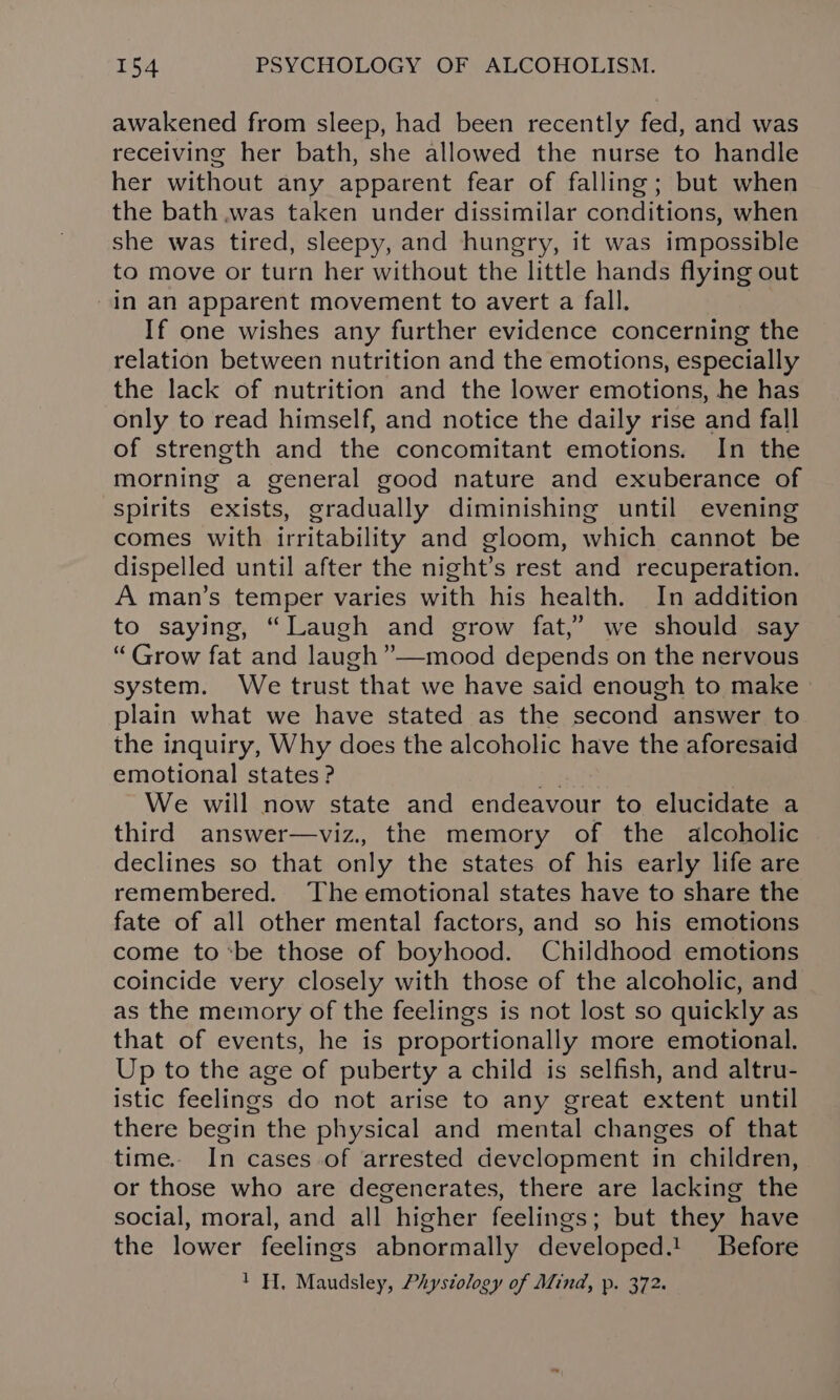 awakened from sleep, had been recently fed, and was receiving her bath, she allowed the nurse to handle her without any apparent fear of falling; but when the bath .was taken under dissimilar conditions, when she was tired, sleepy, and hungry, it was impossible to move or turn her without the little hands flying out -in an apparent movement to avert a fall. If one wishes any further evidence concerning the relation between nutrition and the emotions, especially the lack of nutrition and the lower emotions, he has only to read himself, and notice the daily rise and fall of strength and the concomitant emotions. In the morning a general good nature and exuberance of spirits exists, gradually diminishing until evening comes with irritability and gloom, which cannot be dispelled until after the night’s rest and recuperation. A man’s temper varies with his health. In addition to saying, “Laugh and grow fat,” we should say “ Grow fat and laugh ”__mood depends on the nervous system. We trust “that we have said enough to make plain what we have stated as the second answer to the inquiry, Why does the alcoholic have the aforesaid emotional states? ig We will now state and endeavour to elucidate a third answer—viz., the memory of the alcoholic declines so that only the states of his early life are remembered. The emotional states have to share the fate of all other mental factors, and so his emotions come tobe those of boyhood. Childhood emotions coincide very closely with those of the alcoholic, and as the memory of the feelings is not lost so quickly as that of events, he is proportionally more emotional. Up to the age of puberty a child is selfish, and altru- istic feelings do not arise to any great extent until there begin the physical and mental changes of that time. In cases of arrested development in children, or those who are degenerates, there are lacking the social, moral, and all higher feelings; but they have the lower feelings abnormally developed.! Before 1 H. Maudsley, Phystology of Mind, p. 372.