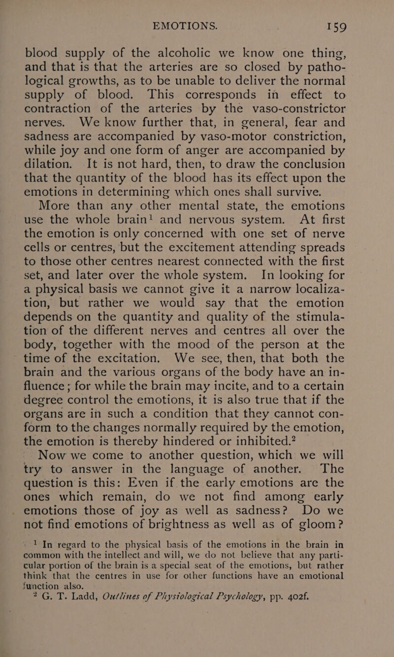 blood supply of the alcoholic we know one thing, and that is that the arteries are so closed by patho- logical growths, as to be unable to deliver the normal supply of blood. This corresponds in effect to contraction of the arteries by the vaso-constrictor nerves. We know further that, in general, fear and sadness are accompanied by vaso-motor constriction, while joy and one form of anger are accompanied by dilation. It is not hard, then, to draw the conclusion that the quantity of the blood has its effect upon the emotions in determining which ones shall survive. More than any other mental state, the emotions use the whole brain! and nervous system. At first the emotion is only concerned with one set of nerve cells or centres, but the excitement attending spreads to those other centres nearest connected with the first set, and later over the whole system. In looking for a physical basis we cannot give it a narrow localiza- tion, but rather we would say that the emotion depends on the quantity and quality of the stimula- tion of the different nerves and centres all over the body, together with the mood of the person at the - time of the excitation. We see, then, that both the brain and the various organs of the body have an in- fluence ; for while the brain may incite, and to a certain degree control the emotions, it is also true that if the organs are in such a condition that they cannot con- form to the changes normally required by the emotion, the emotion is thereby hindered or inhibited.? -. Now we come to another question, which we will try to answer in the language of another. The question is this: Even if the early emotions are the ones which remain, do we not find among early emotions those of joy as well as sadness? Do we not find emotions of brightness as well as of gloom? - 1 In regard to the physical basis of the emotions in the brain in common with the intellect and will, we do not believe that any parti- cular portion of the brain is a special seat of the emotions, but rather think that the centres in use for other functions have an emotional function also. 2G. T. Ladd, Oudlines of Phystological Psychology, pp. 402f.