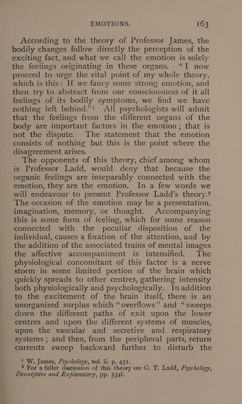 According to the theory of Professor James, the bodily changes follow directly the perception of the exciting fact, and what we call the emotion is solely the feelings originating in these organs. “I now proceed to urge the vital point of my whole theory, which is this: If we fancy some strong emotion, and then try to abstract from our consciousness of it all feelings of its bodily symptoms, we find we have nothing left behind.”! All psychologists will admit that the feelings from the different organs of the body are important factors in the emotion; that is not the dispute. The statement that the emotion consists of nothing but this is the point where the disagreement arises. The opponents of this theory, chief among whom is Professor Ladd, would deny that because the organic feelings are inseparably connected with the emotion, they are the emotion. In a few words we will endeavour to present Professor Ladd’s theory.? The occasion of the emotion may be a presentation, imagination, memory, or thought. Accompanying this is some form of feeling, which for some reason connected with the peculiar disposition of the individual, causes a fixation of the attention, and by the addition of the associated trains of mental images the affective accompaniment is intensified. The physiological concomitant of this factor is a nerve storm in some limited portion of the brain which quickly spreads to other centres, gathering intensity both physiologically and psychologically. In addition to the excitement of the brain itself, there is an unorganized surplus which “overflows” and “sweeps down the different paths of exit upon the lower centres and upon the different systems of muscles, upon the vascular and secretive and _ respiratory systems ; and then, from the peripheral parts, return currents sweep backward further to disturb the 1 W. James, Psychology, vol. ii. p. 451. 2 For a fuller discussion of this theory see G. T. Ladd, Psychology, Descriptive and Explanatory, pp. 534f.