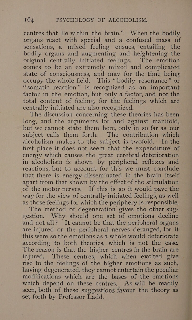 centres that lie within the brain.” When the bodily organs react with special and a confused mass of sensations, a mixed feeling ensues, entailing the bodily organs and augmenting and heightening the original centrally initiated feelings. The emotion comes to be an extremely mixed and complicated state of consciousness, and may for the time being occupy the whole field. This “bodily resonance” or “somatic reaction” is recognized as an important factor in the emotion, but only a factor, and not the total content of feeling, for the feelings which are centrally initiated are also recognized. The discussion concerning these theories has been long, and the arguments for and against manifold, but we cannot state them here, only in so far as our subject calls them forth. The contribution which alcoholism makes to the subject is twofold. In the first place it does not seem that the expenditure of energy which causes the great cerebral.deterioration in alcoholism is shown by peripheral reflexes and reactions, but to account for this we must conclude that there is energy disseminated in the brain itself apart from that shown by the effect of the stimulation of the motor nerves. If this is so it would pave the way for the view of centrally initiated feelings, as well as those feelings for which the periphery is responsible. The method of degeneration gives the other sug- gestion. Why should one set of emotions decline and not all? It cannot be that the peripheral organs are injured or the peripheral nerves deranged, for if this were so the emotions as a whole would deteriorate according to both theories, which is not the case. The reason is that the higher centres in the brain are injured. These centres, which when excited give | rise to the feelings of the higher emotions as such, having degenerated, they cannot entertain the peculiar modifications which are the bases of the emotions which depend on these centres. As will be readily seen, both of these suggestions favour the theory as set forth by Professor Ladd,