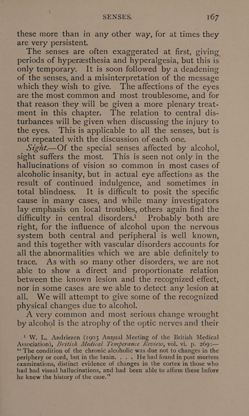 these more than in any other way, for at times they are very persistent. The senses are often exaggerated at first, giving periods of hyperzsthesia and hyperalgesia, but this is only temporary. It is soon followed by a deadening of the senses, and a misinterpretation of the message which they wish to give. The affections of the eyes are the most common and most troublesome, and for that reason they will be given a more plenary treat- ment in this chapter. The relation to central dis- turbances will be given when discussing the injury to the eyes. This is applicable to all the senses, but is not repeated with the discussion of each one. Szght.—Of the special senses affected by alcohol, sight suffers the most. This is seen not only in the hallucinations of vision so common in most cases of alcoholic insanity, but in actual eye affections as the result of continued indulgence, and sometimes in total blindness. It is difficult to posit the specific cause in many cases, and while many investigators lay emphasis on local troubles, others again find the difficulty in central disorders! Probably both are right, for the influence of alcohol upon the nervous system both central and peripheral is well known, and this together with vascular disorders accounts for all the abnormalities which we are able definitely to trace. As with so many other disorders, we are not able to show a direct and proportionate relation between the known lesion and the recognized effect, nor in some cases are we able to detect any lesion at all. We will attempt to give some of the recognized physical changes due to alcohol. A very common and most serious change wrought by alcohol is the atrophy of the optic nerves and their 1 W. L. Andriezen (1903 Annual Meeting of the British Medical Association), British Medical Temperance Review, vol. vi. p. 269:— ‘* The condition of the chronic alcoholic was due not to changes in the periphery or cord, but in the brain. . . . He had found in post mortem examinations, distinct evidence of changes in the cortex in those who had had visual hallucinations, and had been able to affirm these before he knew the history of the case.”