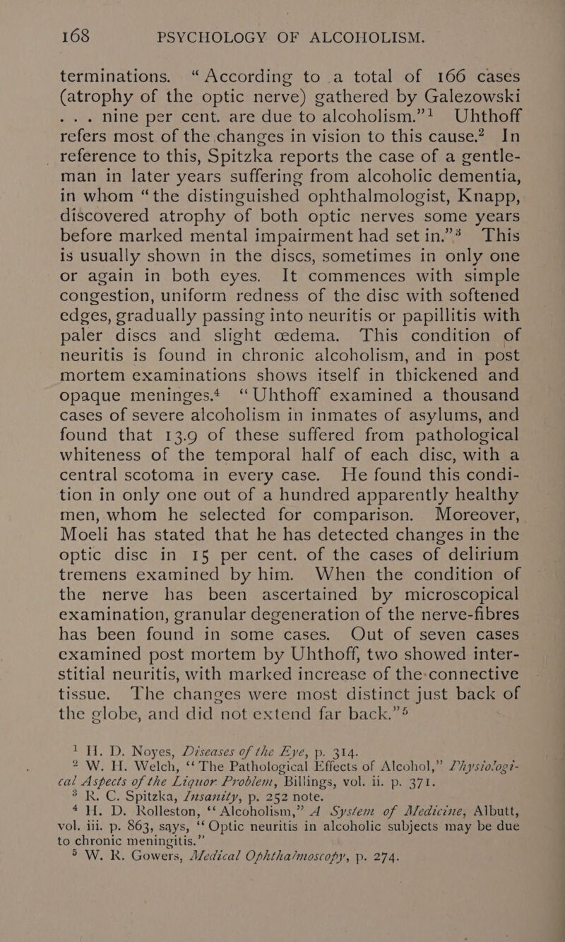 terminations. “According to a total of 166 cases (atrophy of the optic nerve) gathered by Galezowski . . . nine per cent. are due to alcoholism.”! Uhthoff refers most of the changes in vision to this cause.” In _ reference to this, Spitzka reports the case of a gentle- man in later years suffering from alcoholic dementia, in whom “the distinguished ophthalmologist, Knapp, discovered atrophy of both optic nerves some years before marked mental impairment had set in.”* This is usually shown in the discs, sometimes in only one or again in both eyes. It commences with simple congestion, uniform redness of the disc with softened edges, gradually passing into neuritis or papillitis with paler discs and slight cedema. This condition of neuritis is found in chronic alcoholism, and in post mortem examinations shows itself in thickened and opaque meninges. “ Uhthoff examined a thousand cases of severe alcoholism in inmates of asylums, and found that 13.9 of these suffered from pathological whiteness of the temporal half of each disc, with a central scotoma in every case. He found this condi- tion in only one out of a hundred apparently healthy men, whom he selected for comparison. Moreover, Moeli has stated that he has detected changes in the optic disc in 15 per cent. of the cases of delirium tremens examined by him. When the condition of the nerve has been ascertained by microscopical examination, granular degeneration of the nerve-fibres has been found in some cases. Out of seven cases examined post mortem by Uhthoff, two showed inter- stitial neuritis, with marked increase of the:connective tissue. The changes were most distinct just back of the globe, and did not extend far back.” 1H. D. Noyes, Déseases of the Eye, p. 314. 2 W. H. Welch, ‘‘ The Pathological Effects of Alcohol,” “ysio/og?- cal Aspects of the Liquor Problem, Billings, vol. ii. p. 371. 3 R. C. Spitzka, Zzsanzty, p. 252 note. 4H. D. Rolleston, ‘‘ Alcoholism,” 4d System of Aledicine, Albutt, vol. ili. p. 863, says, ‘‘ Optic neuritis in alcoholic subjects may be due to chronic meningitis.”