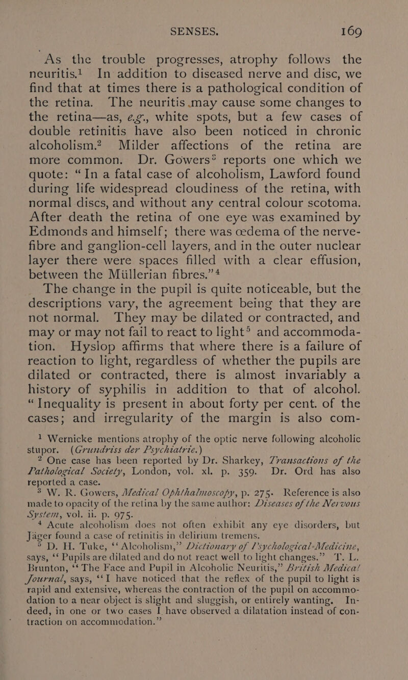 As the trouble progresses, atrophy follows the neuritis. In addition to diseased nerve and disc, we find that at times there is a pathological condition of the retina. The neuritis.may cause some changes to the retina—as, eg., white spots, but a few cases of double retinitis have also been noticed in chronic alcoholism. Milder affections of the retina are more common. Dr. Gowers® reports one which we quote: “In a fatal case of alcoholism, Lawford found during life widespread cloudiness of the retina, with normal discs, and without any central colour scotoma. After death the retina of one eye was examined by Edmonds and himself; there was cedema of the nerve- fibre and ganglion-cell layers, and in the outer nuclear layer there were spaces filled with a clear effusion, between the Miillerian fibres.” 4 The change in the pupil is quite noticeable, but the descriptions vary, the agreement being that they are not normal. They may be dilated or contracted, and may or may not fail to react to light® and accommoda- tion. Hyslop affirms that where there is a failure of reaction to light, regardless of whether the pupils are dilated or contracted, there is almost invariably a history of syphilis in addition to that of alcohol. “Inequality is present in about forty per cent. of the cases; and irregularity of the margin is also com- 1 Wernicke mentions atrophy of the optic nerve following alcoholic stupor. (Gruzdriss der Psychiatrie.) 2 One case has been reported by Dr. Sharkey, Z7vansactions of the Pathological Society, London, vol. xl. p. 359. Dr. Ord has also reported a case. 3° W. R. Gowers, Medical Ophthalmoscopy, p. 275+ Weference is also made to opacity of the retina by the same author: Deseases of the Nervous System, vol. ll. p. 975- * Acute alcoholism does not often exhibit any eye disorders, but Jager found a case of retinitis in delirium tremens. ® D. H. Tuke, ‘‘ Alcoholism,” Decetzonary of Psychological Medicine, says, ‘‘ Pupils are dilated and do not react well to light changes.” T. L. Brunton, ‘‘ The Face and Pupil in Alcoholic Neuritis,” Avztish Medica/ Journal, says, ‘‘I have noticed that the reflex of the pupil to light is rapid and extensive, whereas the contraction of the pupil on accommo- dation to a near object is slight and sluggish, or entirely wanting. In- deed, in one or two cases I have observed a dilatation instead of con- traction on accommodation.”