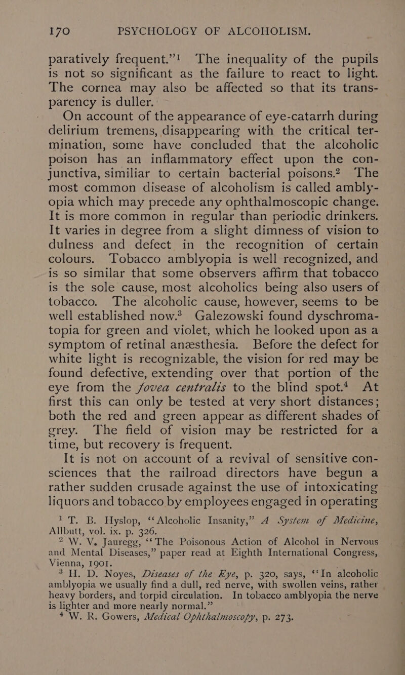 paratively frequent.”! The inequality of the pupils is not so significant as the failure to react to light. The cornea may also be affected so that its trans- parency is duller. On account of the appearance of eye-catarrh during delirium tremens, disappearing with the critical ter- mination, some have concluded that the alcoholic poison has an inflammatory effect upon the con- junctiva, similiar to certain bacterial poisons.2 The most common disease of alcoholism is called ambly- opia which may precede any ophthalmoscopic change. It is more common in regular than periodic drinkers. It varies in degree from a slight dimness of vision to dulness and defect in the recognition of certain colours. Tobacco amblyopia is well recognized, and is so similar that some observers affirm that tobacco is the sole cause, most alcoholics being also users of tobacco. The alcoholic cause, however, seems to be well established now.® Galezowski found dyschroma- topia for green and violet, which he looked upon as a symptom of retinal anesthesia. Before the defect for white light is recognizable, the vision for red may be found defective, extending over that portion of the eye from the fovea centralis to the blind spot.* At first this can only be tested at very short distances; both the red and green appear as different shades of erey. The field of vision may be restricted for a time, but recovery is frequent. It is not on account of a revival of sensitive con- sciences that the railroad directors have begun a rather sudden crusade against the use of intoxicating liquors and tobacco by employees engaged in operating 1 T. B. Hyslop, ‘‘ Alcoholic Insanity,” 4A System of Medicine, Allbutt, vol. ix. p. 326. 2 W. V. Jauregg, ‘‘The Poisonous Action of Alcohol in Nervous and Mental Diseases,” paper read at Eighth International Congress, Vienna, 1901. 3 H. D. Noyes, Diseases of the Eye, p. 320, says, ‘In alcoholic amblyopia we usually find a dull, red nerve, with swollen veins, rather heavy borders, and torpid circulation. In tobacco amblyopia the nerve is lighter and more nearly normal.” 4 W. R. Gowers, Medical Ophthalmoscopy, p. 273.