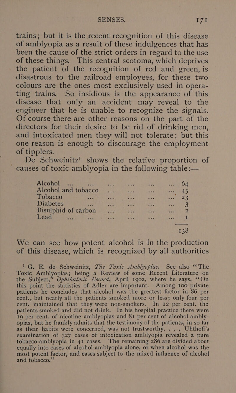 trains; but it is the recent recognition of this disease of amblyopia as a result of these indulgences that has been the cause of the strict orders in regard to the use of these things. This central scotoma, which deprives the patient of the recognition of red and green, is disastrous to the railroad employees, for these two colours are the ones most exclusively used in opera- ting trains. So insidious is the appearance of this disease that only an accident may reveal to the engineer that he is unable to recognize the signals. Of course there are other reasons on the part of the directors for their desire to be rid of drinking men, and intoxicated men they will not tolerate; but this one reason is enough to discourage the employment of tipplers. De Schweinitz! shows the relative proportion of - causes of toxic amblyopia in the following table:— Alcohol ... : oss ae a ae OF Alcohol and tobacco... AS. me ee: Tobacco i: ae rar ri sant Dt Diabetes ae ae ey Pex Bisulphid of carbon... Ae sug ohh ay Lead I 38 We can see how potent alcohol is in the production of this disease, which is recognized by all authorities 1G, E. de Schweinitz, Zhe Zoxic Amblyopias. See also ‘The Toxic Amblyopias; being a Review of some Recent Literature on the Subject,” Ophthalmic Record, April 1902, where he says, ‘‘On this point the statistics of Adler are important. Among I00 private patients he concludes that alcohol was the greatest factor in 86 per cent., but nearly all the patients smoked more or less; only four per cent. maintained that they were non-smokers. In 12 per cent. the patients smoked and did not drink. In his hospital practice there were 19 per cent. of nicotine amblyopias and 81 per cent of alcohol ambly- opias, but he frankly admits that the testimony of the patients, in so far as their habits were concerned, was not trustworthy. . . . Uhthoff’s examination of 327 cases of intoxication amblyopia revealed a pure tobacco-amblyopia in 41 cases. The remaining 286 are divided about equally into cases of alcohol-amblyopia alone, or when alcohol was the most potent factor, and cases subject to the mixed influence of alcohol and tobacco.”