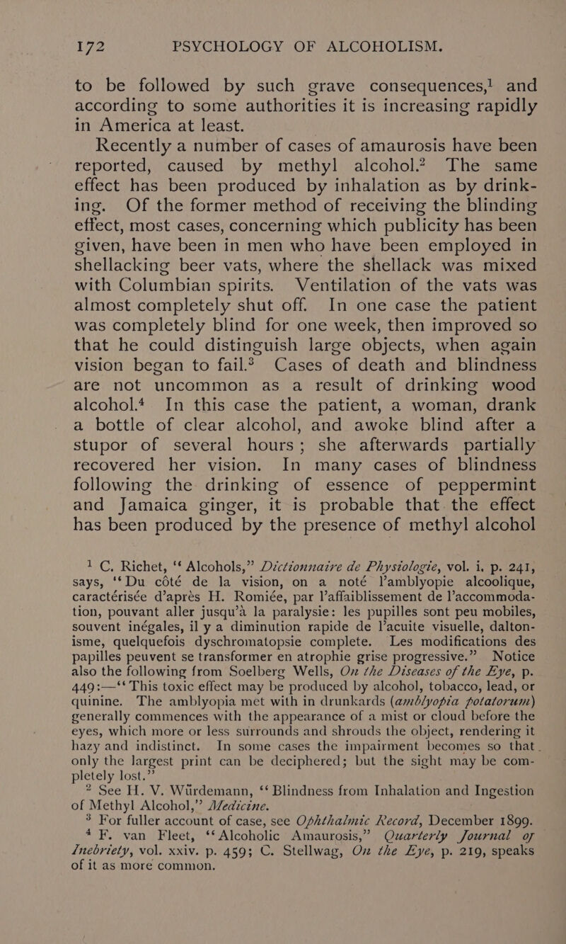 to be followed by such grave consequences,! and according to some authorities it is increasing rapidly in America at least. Recently a number of cases of amaurosis have been reported, caused by methyl alcohol.2 The same effect has been produced by inhalation as by drink- ing. Of the former method of receiving the blinding effect, most cases, concerning which publicity has been given, have been in men who have been employed in shellacking beer vats, where the shellack was mixed with Columbian spirits. Ventilation of the vats was almost completely shut off. In one case the patient was completely blind for one week, then improved so that he could distinguish large objects, when again vision began to fail.2 Cases of death and blindness are not uncommon as a result of drinking wood alcohol. In this case the patient, a woman, drank a bottle of clear alcohol, and awoke blind after a stupor of several hours; she afterwards partially recovered her vision. In many cases of blindness following the drinking of essence of peppermint and Jamaica ginger, it is probable that. the effect has been produced by the presence of methyl alcohol 1 C, Richet, ‘f Alcohols,” Décttonnaire de Physiologie, vol. i. p. 241, says, ‘*Du cédté de la vision, on a noté Vamblyopie alcoolique, caractérisée d’apres H. Romiée, par laffaiblissement de l’accommoda- tion, pouvant aller jusqu’a la paralysie: les pupilles sont peu mobiles, souvent inégales, il y a diminution rapide de l’acuite visuelle, dalton- isme, quelquefois dyschromatopsie complete. Les modifications des papilles peuvent se transformer en atrophie grise progressive.” Notice also the following from Soelberg Wells, Ov che Diseases of the Eye, p. 449 :—‘‘ This toxic effect may be produced by alcohol, tobacco, lead, or quinine. The amblyopia met with in drunkards (amblyopia potatorum) generally commences with the appearance of a mist or cloud before the eyes, which more or less surrounds and shrouds the object, rendering it hazy and indistinct. In some cases the impairment becomes so that. only the largest print can be deciphered; but the sight may be com- pletely lost.” 2 See H. V. Wiirdemann, ‘‘ Blindness from Inhalation and Ingestion of Methyl Alcohol,” AZedzctne. 3 For fuller account of case, see Ophthalmic Record, December 1899. 4 F. van Fleet, ‘‘ Alcoholic Amaurosis,” Quarterly Journal of /nebriety, vol. xxiv. p. 459; C. Stellwag, Ox the Eye, p. 219, speaks of it as more common.