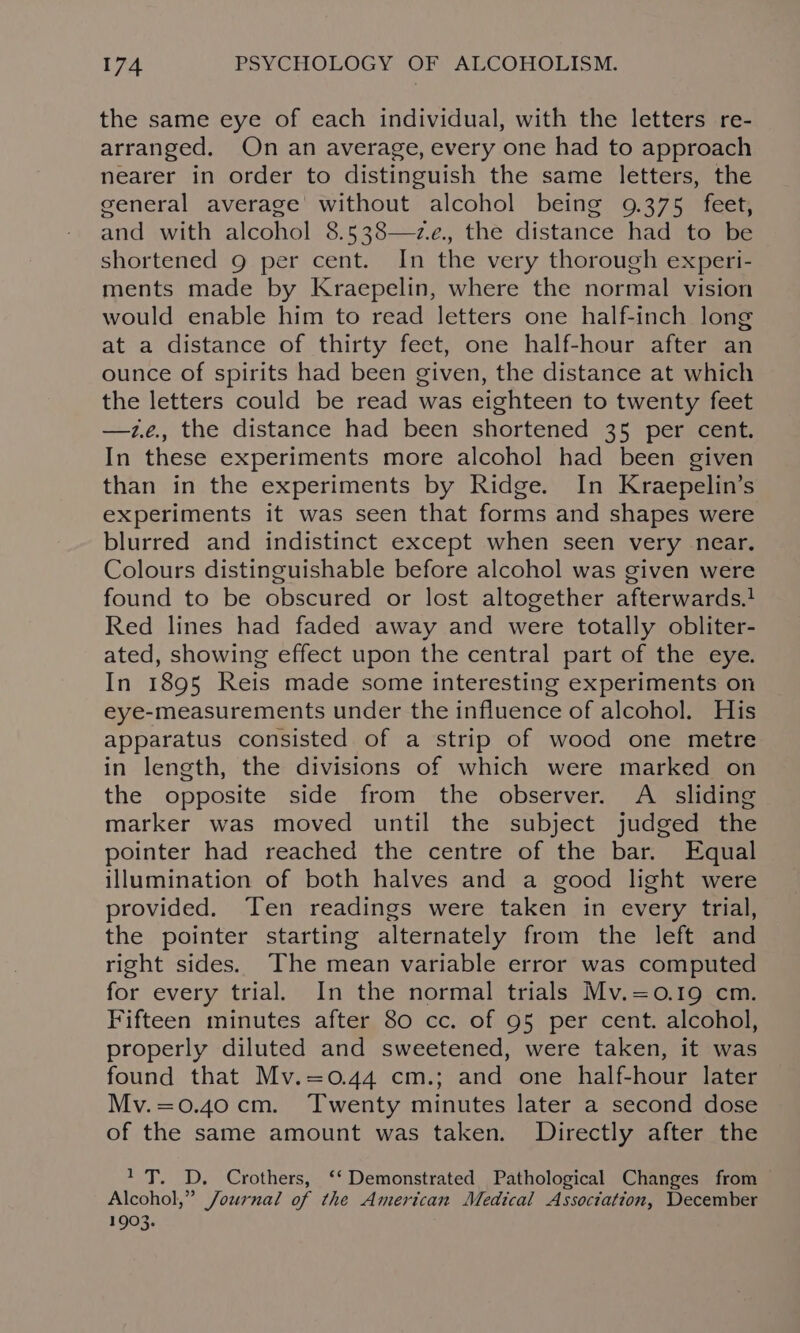 the same eye of each individual, with the letters re- arranged. On an average, every one had to approach nearer in order to distinguish the same letters, the general average without alcohol being 9.375 feet, and with alcohol 8.538—z.e., the distance had to be shortened 9 per cent. In the very thorough experi- ments made by Kraepelin, where the normal vision would enable him to read letters one half-inch long at a distance of thirty feet, one half-hour after an ounce of spirits had been given, the distance at which the letters could be read was eighteen to twenty feet —z.e., the distance had been shortened 35 per cent. In these experiments more alcohol had been given than in the experiments by Ridge. In Kraepelin’s experiments it was seen that forms and shapes were blurred and indistinct except when seen very near. Colours distinguishable before alcohol was given were found to be obscured or lost altogether afterwards.} Red lines had faded away and were totally obliter- ated, showing effect upon the central part of the eye. In 1895 Reis made some interesting experiments on eye-measurements under the influence of alcohol. His apparatus consisted of a strip of wood one metre in length, the divisions of which were marked on the opposite side from the observer. A sliding marker was moved until the subject judged the pointer had reached the centre of the bar. Equal illumination of both halves and a good light were provided. Ten readings were taken in every trial, the pointer starting alternately from the left and right sides. The mean variable error was computed for every trial. In the normal trials Mv.=0.19 cm. Fifteen minutes after 80 cc. of 95 per cent. alcohol, properly diluted and sweetened, were taken, it was found that Mv.=0.44 cm.; and one half-hour later Mv.=0.40 cm. ‘Twenty minutes later a second dose of the same amount was taken. Directly after the 1T. D. Crothers, ‘‘ Demonstrated Pathological Changes from Alcohol,” Journal of the American Medical Association, December 1903.