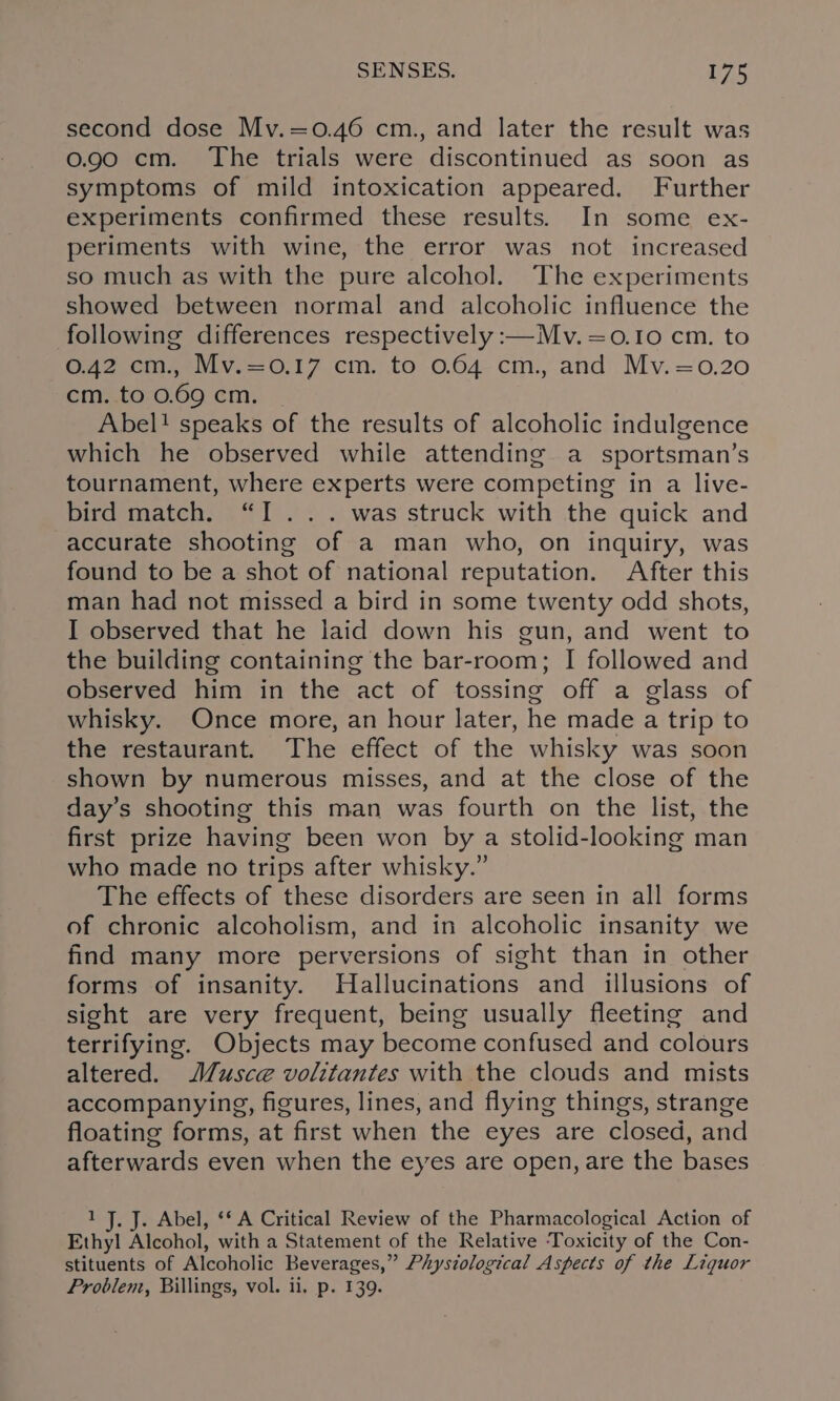 second dose Mv.=0.46 cm., and later the result was 0.90 cm. The trials were discontinued as soon as symptoms of mild intoxication appeared. Further experiments confirmed these results. In some ex- periments with wine, the error was not increased so much as with the pure alcohol. The experiments showed between normal and alcoholic influence the following differences respectively :—Mv.=o0.10 cm. to 0.42 cm., Mv.=0.17 cm. to 0.64 cm., and Mv.=0.20 cm. to 0.69 cm. Abel! speaks of the results of alcoholic indulgence which he observed while attending a sportsman’s tournament, where experts were competing in a live- bird match. “I... was struck with the quick and accurate shooting of a man who, on inquiry, was found to be a shot of national reputation. After this man had not missed a bird in some twenty odd shots, I observed that he laid down his gun, and went to the building containing the bar-room; I followed and observed him in the act of tossing off a glass of whisky. Once more, an hour later, he made a trip to the restaurant. The effect of the whisky was soon shown by numerous misses, and at the close of the day’s shooting this man was fourth on the list, the first prize having been won by a stolid-looking man who made no trips after whisky.” The effects of these disorders are seen in all forms of chronic alcoholism, and in alcoholic insanity we find many more perversions of sight than in other forms of insanity. Hallucinations and illusions of sight are very frequent, being usually fleeting and terrifying. Objects may become confused and colours altered. M/usce volitantes with the clouds and mists accompanying, figures, lines, and flying things, strange floating forms, at first when the eyes are closed, and afterwards even when the eyes are open, are the bases 1 J. J. Abel, ‘‘ A Critical Review of the Pharmacological Action of Ethyl Alcohol, with a Statement of the Relative ‘Toxicity of the Con- stituents of Alcoholic Beverages,” Physiological Aspects of the Liquor Problent, Billings, vol. ii, p. 139.
