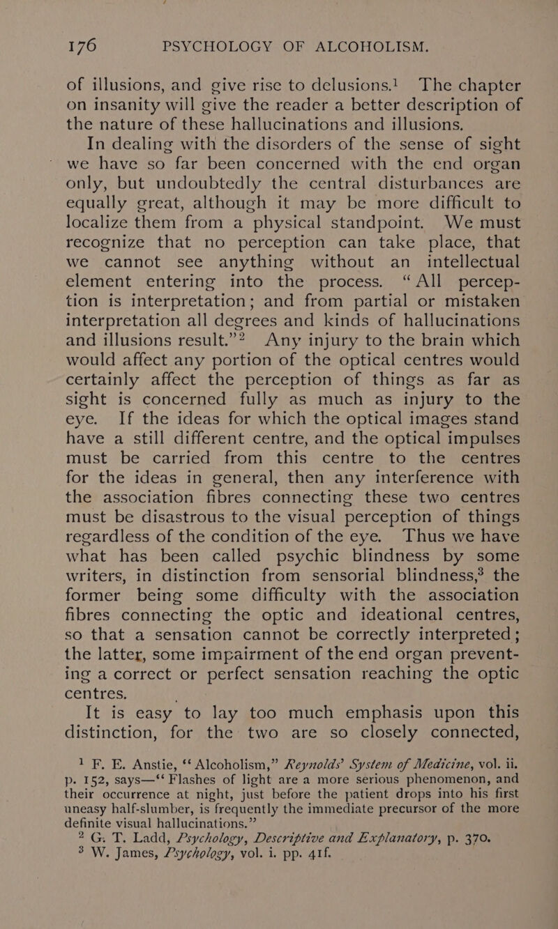 of illusions, and give rise to delusions.!. The chapter on insanity will give the reader a better description of the nature of these hallucinations and illusions. In dealing with the disorders of the sense of sight we have so far been concerned with the end organ only, but undoubtedly the central disturbances are equally great, although it may be more difficult to localize them from a physical standpoint. We must recognize that no perception can take place, that we cannot see anything without an_ intellectual element entering into the process. “All percep- tion is interpretation; and from partial or mistaken interpretation all degrees and kinds of hallucinations and illusions result.”? Any injury to the brain which would affect any portion of the optical centres would certainly affect the perception of things as far as sight is concerned fully as much as injury to the eye. If the ideas for which the optical images stand have a still different centre, and the optical impulses must be carried from this centre to the centres for the ideas in general, then any interference with the association fibres connecting these two centres must be disastrous to the visual perception of things regardless of the condition of the eye. Thus we have what has been called psychic blindness by some writers, in distinction from sensorial blindness,? the former being some difficulty with the association fibres connecting the optic and ideational centres, so that a sensation cannot be correctly interpreted ; the latter, some impairment of the end organ prevent- ing a correct or perfect sensation reaching the optic centres. It is easy to lay too much emphasis upon this distinction, for the two are so closely connected, 1 F. E. Anstie, ‘* Alcoholism,” Reyolds’ System of Medicine, vol. ii. p. 152, says—‘‘ Flashes of light are a more serious phenomenon, and their occurrence at night, just before the patient drops into his first uneasy half-slumber, is frequently the immediate precursor of the more definite visual hallucinations.” 2G. T. Ladd, Psychology, Descriptive and Explanatory, p. 370. 3 W. James, Psychology, vol. i. pp. 41f.