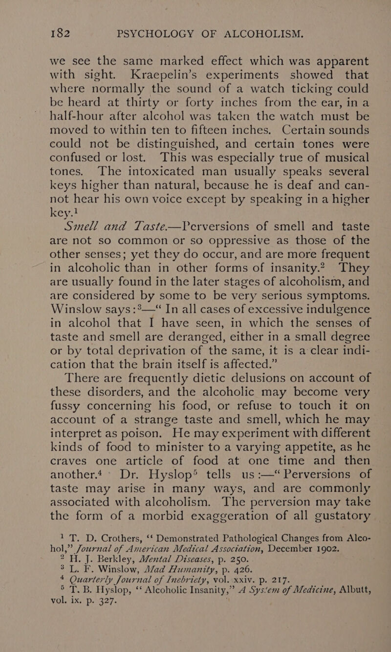 we see the same marked effect which was apparent with sight. Kraepelin’s experiments showed that where normally the sound of a watch ticking could be heard at thirty or forty inches from the ear, in a half-hour after alcohol was taken the watch must be moved to within ten to fifteen inches. Certain sounds could not be distinguished, and certain tones were confused or lost. This was especially true of musical tones. The intoxicated man usually speaks several keys higher than natural, because he is deaf and can- not hear his own voice except by speaking in a higher key.} Smell and Taste—Perversions of smell and taste are not so common or so oppressive as those of the other senses; yet they do occur, and are more frequent in alcoholic than in other forms of insanity.2 They are usually found in the later stages of alcoholism, and are considered by some to be very serious symptoms. Winslow says :°—“ In all cases of excessive indulgence in alcohol that I have seen, in which the senses of taste and smell are deranged, either in a small degree or by total deprivation of the same, it is a clear indi- cation that the brain itself is affected.” There are frequently dietic delusions on account of these disorders, and the alcoholic may become very fussy concerning his food, or refuse to touch it on account of a strange taste and smell, which he may interpret as poison. He may experiment with different kinds of food to minister to a varying appetite, as he craves one article of food at one time and then another.4° Dr. Hyslop’ tells us :—‘ Perversions of taste may arise in many ways, and are commonly associated with alcoholism. The perversion may take the form of a morbid exaggeration of all gustatory 1 T. D. Crothers, ‘‘ Demonstrated Pathological Changes from Alco- hol,” Journal of American Medical Association, December 1902. 2-H. J. Berkley, Mental Diseases, p. 250. ° L. F. Winslow, Mad Humanity, p. 426. 4 Quarterly Jour nal of Lnebriety, vol. xxiv. p. 217 ° T. B. Hyslop, ‘* Alcoholic Insanity,” A Sysiem of Medicine, Albutt, vol. ix. p. 327.