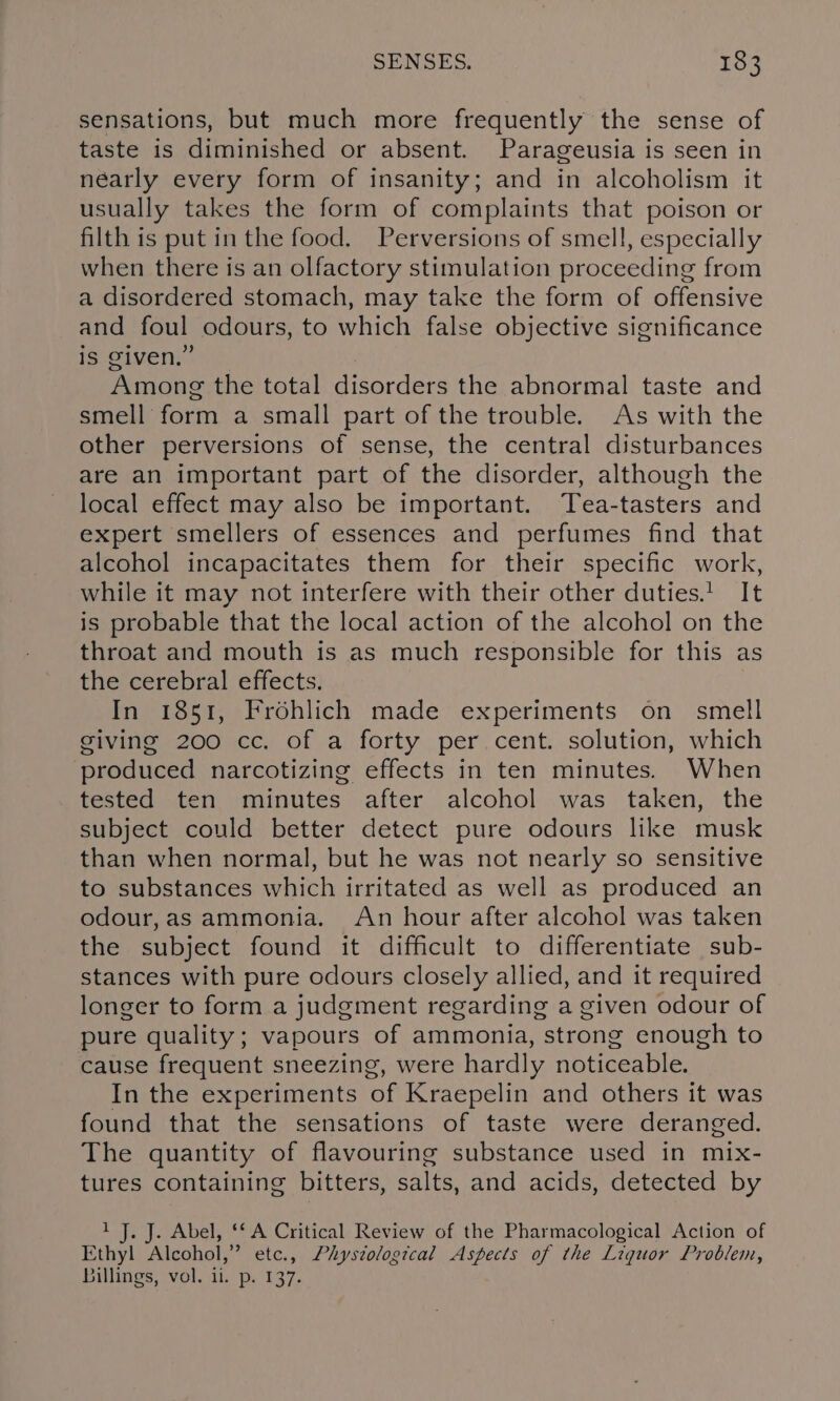 sensations, but much more frequently the sense of taste is diminished or absent. Parageusia is seen in nearly every form of insanity; and in alcoholism it usually takes the form of complaints that poison or filth is put in the food. Perversions of smell, especially when there is an olfactory stimulation proceeding from a disordered stomach, may take the form of offensive and foul odours, to which false objective significance is given.” Among the total disorders the abnormal taste and smell form a small part of the trouble. As with the other perversions of sense, the central disturbances are an important part of the disorder, although the local effect may also be important. Tea-tasters and expert smellers of essences and perfumes find that alcohol incapacitates them for their specific work, while it may not interfere with their other duties.! It is probable that the local action of the alcohol on the throat and mouth is as much responsible for this as the cerebral effects. In 1851, Frohlich made experiments on smell giving 200 cc. of a forty per cent. solution, which produced narcotizing effects in ten minutes. When tested ten minutes after alcohol was taken, the subject could better detect pure odours like musk than when normal, but he was not nearly so sensitive to substances which irritated as well as produced an odour,as ammonia. An hour after alcohol was taken the subject found it difficult to differentiate sub- stances with pure odours closely allied, and it required longer to form a judgment regarding a given odour of pure quality; vapours of ammonia, strong enough to cause frequent sneezing, were hardly noticeable. In the experiments of Kraepelin and others it was found that the sensations of taste were deranged. The quantity of flavouring substance used in mix- tures containing bitters, salts, and acids, detected by 1 J. J. Abel, ‘SA Critical Review of the Pharmacological Action of Ethyl Alcohol,” etc., Physzologtcal Aspects of the Liquor Problem, Billings, vol. ii. p. 137.