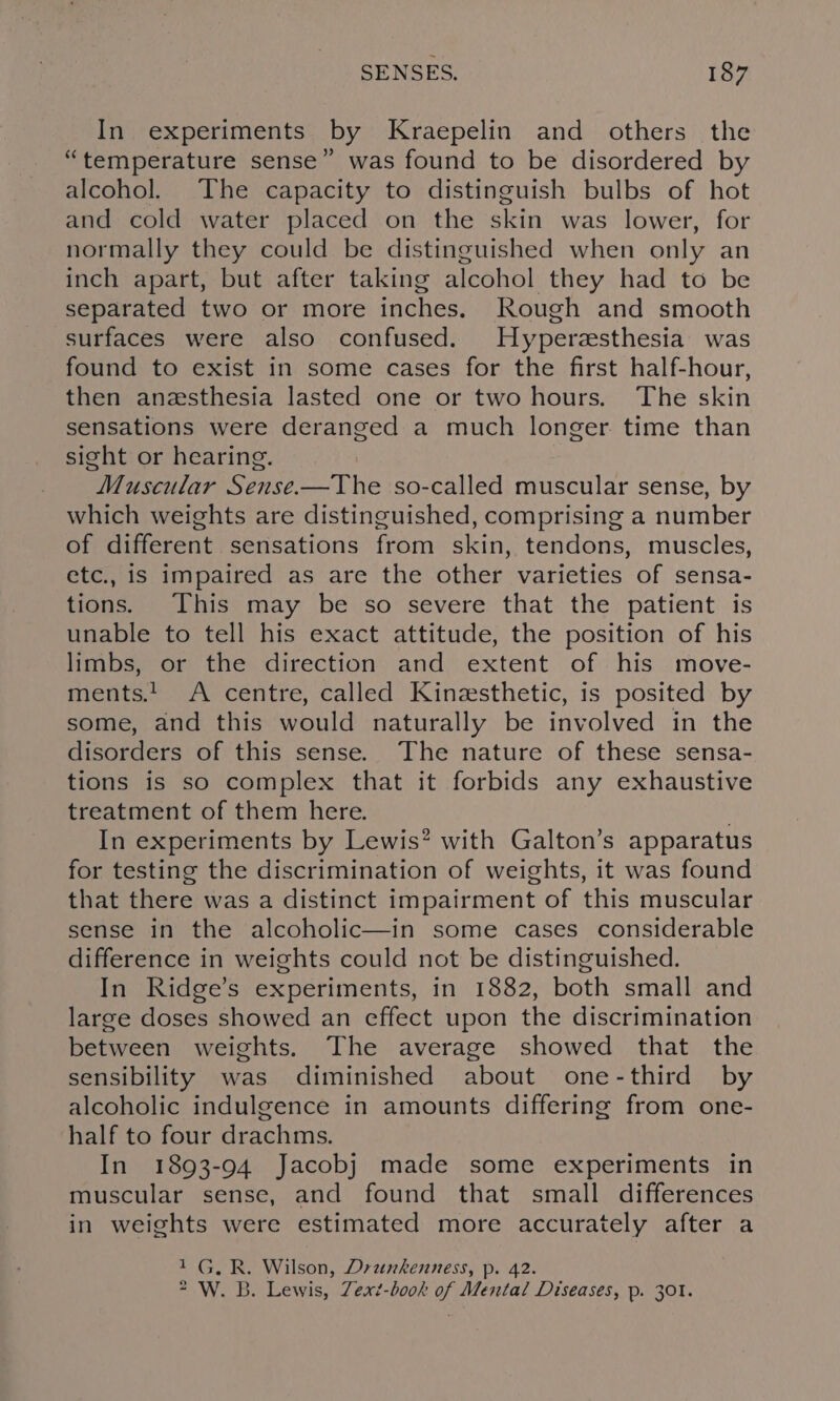 In experiments by Kraepelin and others the “temperature sense” was found to be disordered by alcohol. The capacity to distinguish bulbs of hot and cold water placed on the skin was lower, for normally they could be distinguished when only an inch apart, but after taking alcohol they had to be separated two or more inches, Rough and smooth surfaces were also confused. Hyperzsthesia was found to exist in some cases for the first half-hour, then anzsthesia lasted one or two hours. The skin sensations were deranged a much longer time than sight or hearing. Muscular Sense.—TYhe so-called muscular sense, by which weights are distinguished, comprising a number of different sensations from skin, tendons, muscles, etc., is impaired as are the other varieties of sensa- tions. This may be so severe that the patient is unable to tell his exact attitude, the position of his limbs, or the direction and extent of his move- ments! A centre, called Kinzsthetic, is posited by some, and this would naturally be involved in the disorders of this sense. The nature of these sensa- tions is so complex that it forbids any exhaustive treatment of them here. . In experiments by Lewis? with Galton’s apparatus for testing the discrimination of weights, it was found that there was a distinct impairment of this muscular sense in the alcoholic—in some cases considerable difference in weights could not be distinguished. In Ridge’s experiments, in 1882, both small and large doses showed an effect upon the discrimination between weights. The average showed that the sensibility was diminished about one-third by alcoholic indulgence in amounts differing from one- half to four drachms. In 1893-94 Jacobj made some experiments in muscular sense, and found that small differences in weights were estimated more accurately after a 1G. R. Wilson, Drankenness, p. 42. * W. B. Lewis, Zext-book of Mental Diseases, p. 301.