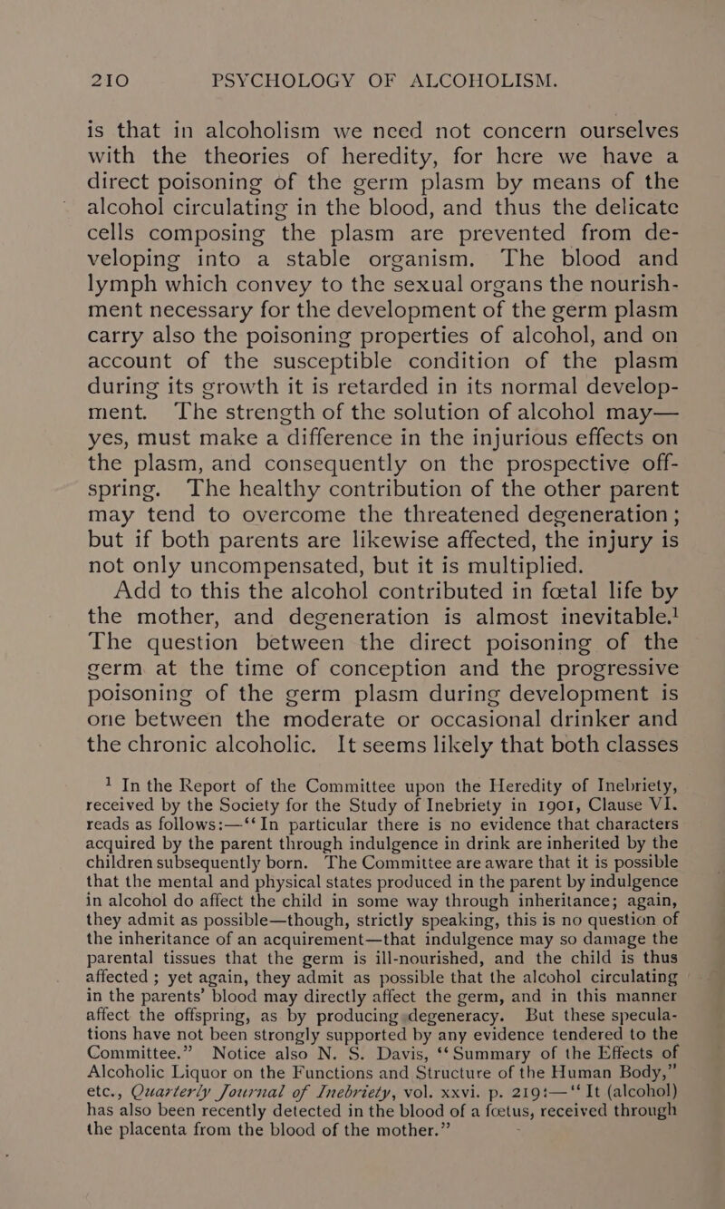 is that in alcoholism we need not concern ourselves with the theories of heredity, for here we have a direct poisoning of the germ plasm by means of the alcohol circulating in the blood, and thus the delicate cells composing the plasm are prevented from de- veloping into a stable organism. The blood and lymph which convey to the sexual organs the nourish- ment necessary for the development of the germ plasm carry also the poisoning properties of alcohol, and on account of the susceptible condition of the plasm during its growth it is retarded in its normal develop- ment. The strength of the solution of alcohol may— yes, must make a difference in the injurious effects on the plasm, and consequently on the prospective off- spring. The healthy contribution of the other parent may tend to overcome the threatened degeneration ; but if both parents are likewise affected, the injury is not only uncompensated, but it is multiplied. Add to this the alcohol contributed in foetal life by the mother, and degeneration is almost inevitable.! The question between the direct poisoning of the germ at the time of conception and the progressive poisoning of the germ plasm during development is one between the moderate or occasional drinker and the chronic alcoholic. It seems likely that both classes 1 In the Report of the Committee upon the Heredity of Inebriety, received by the Society for the Study of Inebriety in 1901, Clause VI. reads as follows:—‘‘In particular there is no evidence that characters acquired by the parent through indulgence in drink are inherited by the children subsequently born. The Committee are aware that it is possible that the mental and physical states produced in the parent by indulgence in alcohol do affect the child in some way through inheritance; again, they admit as possible—though, strictly speaking, this is no question of the inheritance of an acquirement—that indulgence may so damage the parental tissues that the germ is ill-nourished, and the child is thus affected ; yet again, they admit as possible that the alcohol circulating in the parents’ blood may directly affect the germ, and in this manner affect the offspring, as by producing »degeneracy. But these specula- tions have not been strongly supported by any evidence tendered to the Committee.” Notice also N. S. Davis, ‘‘Summary of the Effects of Alcoholic Liquor on the Functions and Structure of the Human Body,” etc., Quarterly Journal of Inebriety, vol. xxvi. p. 219:—“‘ It (alcohol) has also been recently detected in the blood of a foetus, received through the placenta from the blood of the mother.”