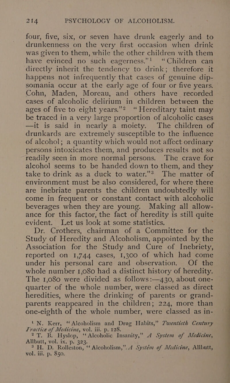 four, five, six, or seven have drunk eagerly and to drunkenness on the very first occasion when drink was given to them, while the other children with them have evinced no such eagerness.”! “Children can directly inherit the tendency to drink; therefore it happens not infrequently that cases of genuine dip- somania occur at the early age of four or five years. Cohn, Maden, Moreau, and others have recorded cases of alcoholic delirium in children between the ages of five to eight years.”2 “ Hereditary taint may be traced in a very large proportion of alcoholic cases —it is said in nearly a moiety. The children of drunkards are extremely susceptible to the influence of alcohol; a quantity which would not affect. ordinary persons intoxicates them, and produces results not so readily seen in more normal persons. ‘The crave for alcohol seems to be handed down to them, and they take to drink as a duck to water.”* The matter of environment must be also considered, for where there are inebriate parents the children undoubtedly will come in frequent or constant contact with alcoholic beverages when they are young. Making all allow- ance for this factor, the fact of heredity is still quite evident. Let us look at some statistics. Dr. Crothers, chairman of a Committee for the Study of Heredity and Alcoholism, appointed by the Association for the Study and Cure of Inebriety, reported on 1,744 cases, 1,300 of which had come under his personal care and observation. Of the whole number 1,080 had a distinct history of heredity. The 1,080 were divided as follows :—430, about one- quarter of the whole number, were classed as direct heredities, where the drinking of parents or grand- parents reappeared in the children; 224, more than one-eighth of the whole number, were classed as in- ‘N. Kerr, ‘Alcoholism and Drug Habits,” Zwwertieth Century Fractice of Medicine, vol. iii. p. 128. * T. B. Hyslop, ‘‘ Alcoholic Insanity,” A System of Aledicine, Allbutt, vol. ix. p. 323. 3 H. D. Rolleston, ‘‘ Alcoholism,”..4 Systém of Medicine, Allbutt, vol. iii. p. 850.