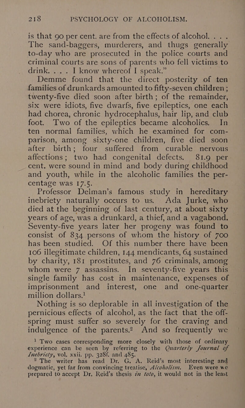 is that 90 per cent. are from the effects of alcohol... . The sand-baggers, murderers, and thugs generally to-day who are prosecuted in the police courts and criminal courts are sons of parents who fell victims to drink. I know whereof I speak.” Demme found that the direct posterity of ten families of drunkards amounted to fifty-seven children ; twenty-five died soon after birth; of the remainder, six were idiots, five dwarfs, five epileptics, one each had chorea, chronic hydrocephalus, hair lip, and club foot. Two of the epileptics became alcoholics. In ten normal families, which he examined for com- parison, among sixty-one children, five died soon after birth; four suffered from curable nervous affections; two had congenital defects. 81.9 per cent. were sound in mind and body during childhood and youth, while in the alcoholic families the per- centage was 17.5. Professor Delman’s famous study in hereditary inebriety naturally occurs to us. Ada Jurke, who died at the beginning of last century, at about sixty years of age, was a drunkard, a thief, and a vagabond. Seventy-five years later her progeny was found to consist of 834 persons of whom the history of 700 has been studied. Of this number there have been 106 illegitimate children, 144 mendicants, 64 sustained by charity, 181 prostitutes, and 76 criminals, among whom were 7 assassins. In seventy-five years this single family has cost in maintenance, expenses of imprisonment and interest, one and one-quarter million dollars. Nothing is so deplorable in all investigation of the pernicious effects of alcohol, as the fact that the off- spring must suffer so severely for the craving and indulgence of the parents.2 And so frequently we 1 Two cases corresponding more closely with those of ordinary experience can be seen by referring to the Quarterly Journal of Inebriety, vol. xxii. pp. 328f. and 485. 2 The writer has read Dr. G. A. Reid’s most interesting and dogmatic, yet far from convincing treatise, A/coholism. Even were we prepared to accept Dr, Reid’s thesis zz /o/o, it would not in the least